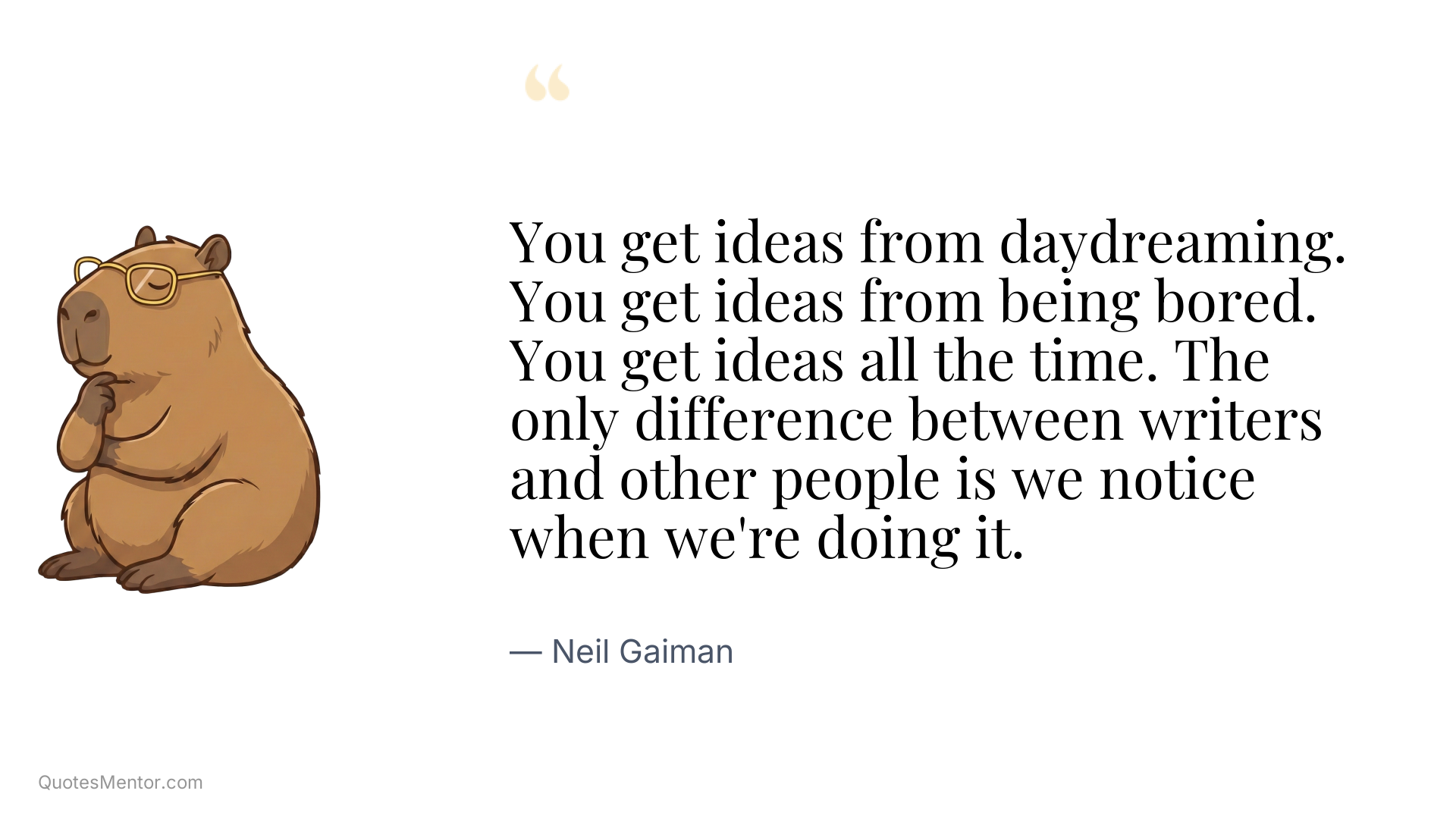 You get ideas from daydreaming. You get ideas from being bored. You get ideas all the time. The only difference between writers and other people is we notice when we're doing it. - Neil Gaiman