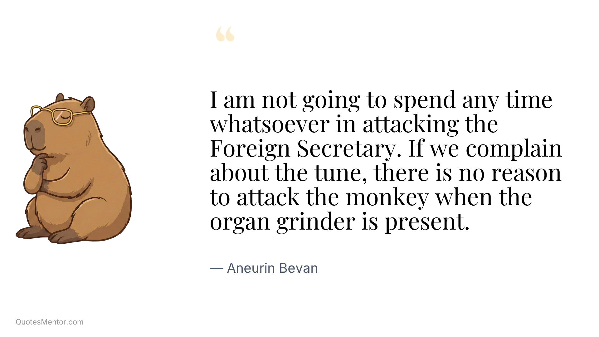 I am not going to spend any time whatsoever in attacking the Foreign Secretary. If we complain about the tune, there is no reason to attack the monkey when the organ grinder is present. - Aneurin Bevan