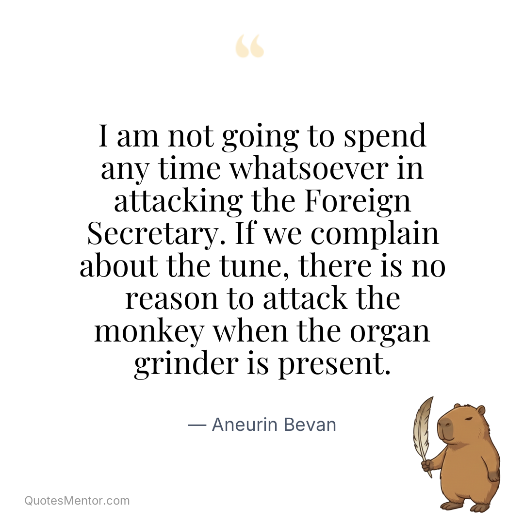 I am not going to spend any time whatsoever in attacking the Foreign Secretary. If we complain about the tune, there is no reason to attack the monkey when the organ grinder is present. - Aneurin Bevan