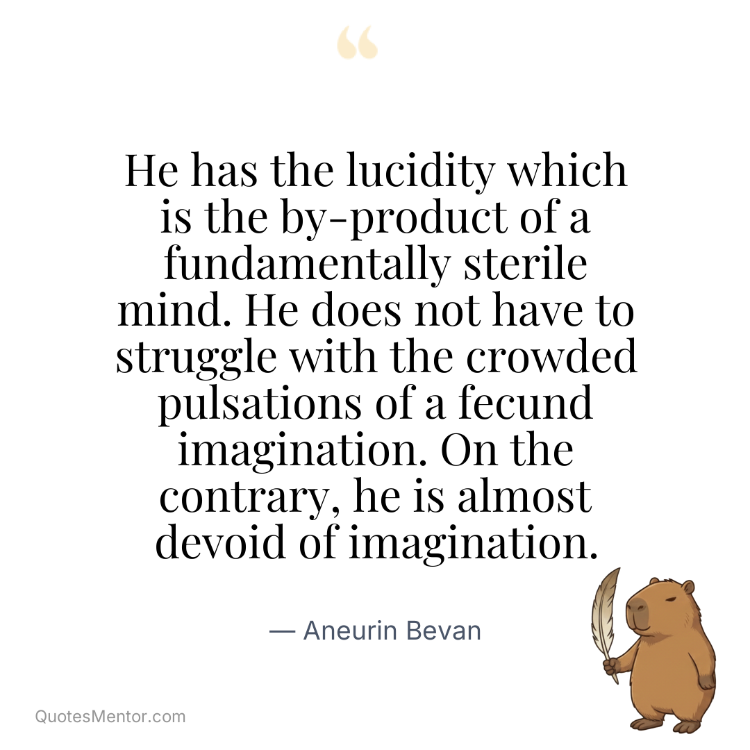He has the lucidity which is the by-product of a fundamentally sterile mind. He does not have to struggle with the crowded pulsations of a fecund imagination. On the contrary, he is almost devoid of imagination. - Aneurin Bevan