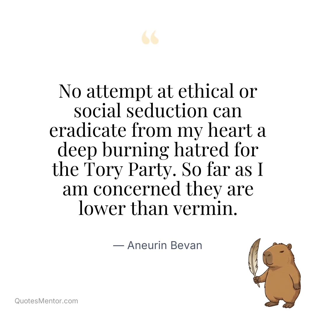 No attempt at ethical or social seduction can eradicate from my heart a deep burning hatred for the Tory Party. So far as I am concerned they are lower than vermin. - Aneurin Bevan