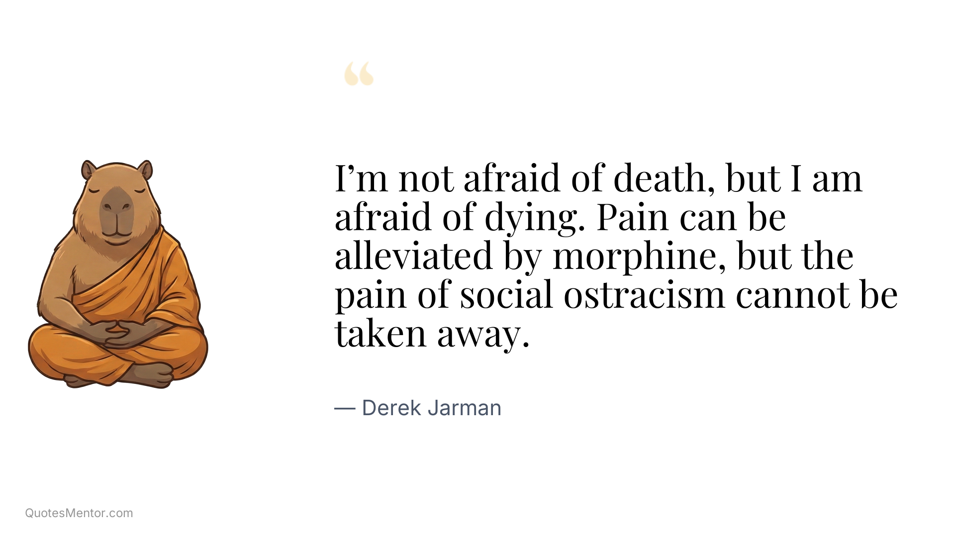 I’m not afraid of death, but I am afraid of dying. Pain can be alleviated by morphine, but the pain of social ostracism cannot be taken away. - Derek Jarman