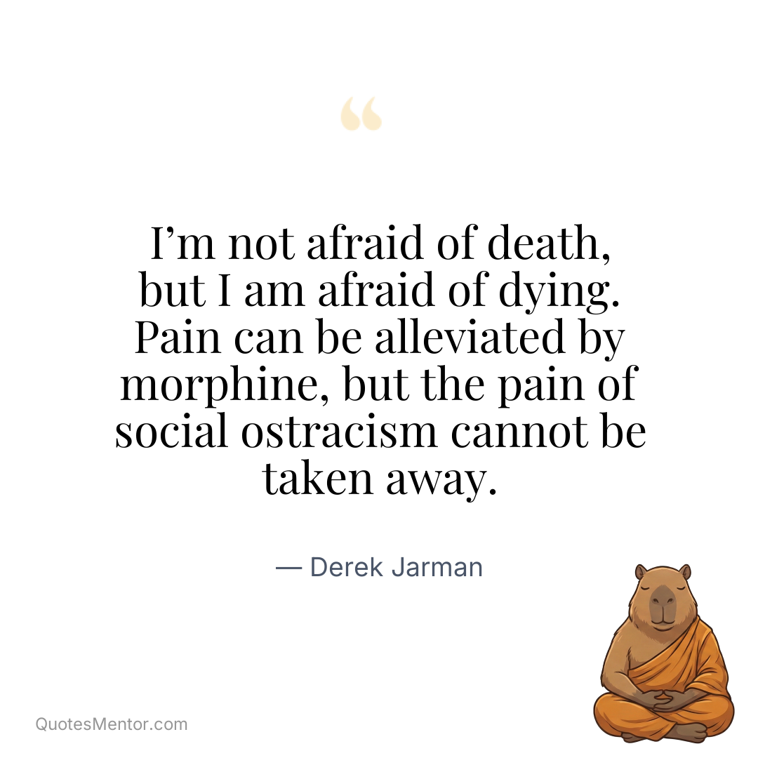 I’m not afraid of death, but I am afraid of dying. Pain can be alleviated by morphine, but the pain of social ostracism cannot be taken away. - Derek Jarman