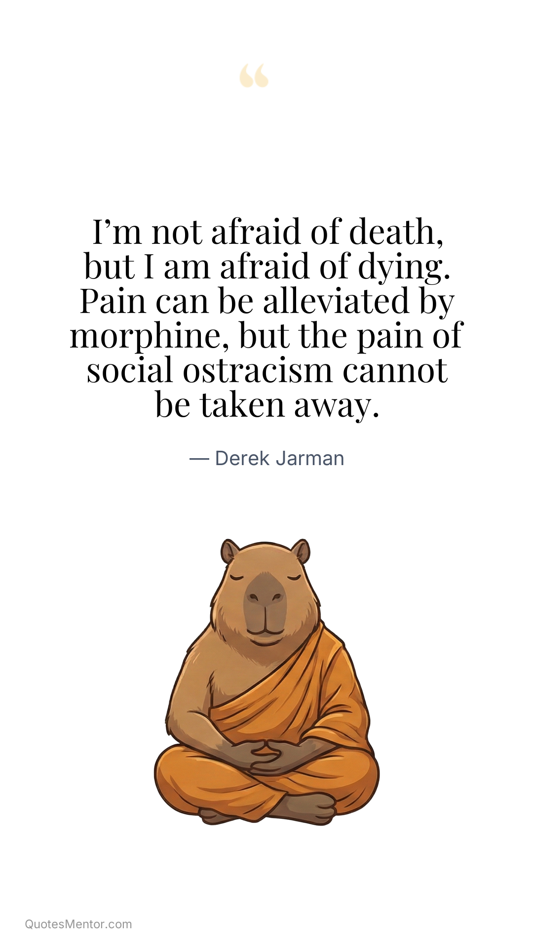 I’m not afraid of death, but I am afraid of dying. Pain can be alleviated by morphine, but the pain of social ostracism cannot be taken away. - Derek Jarman