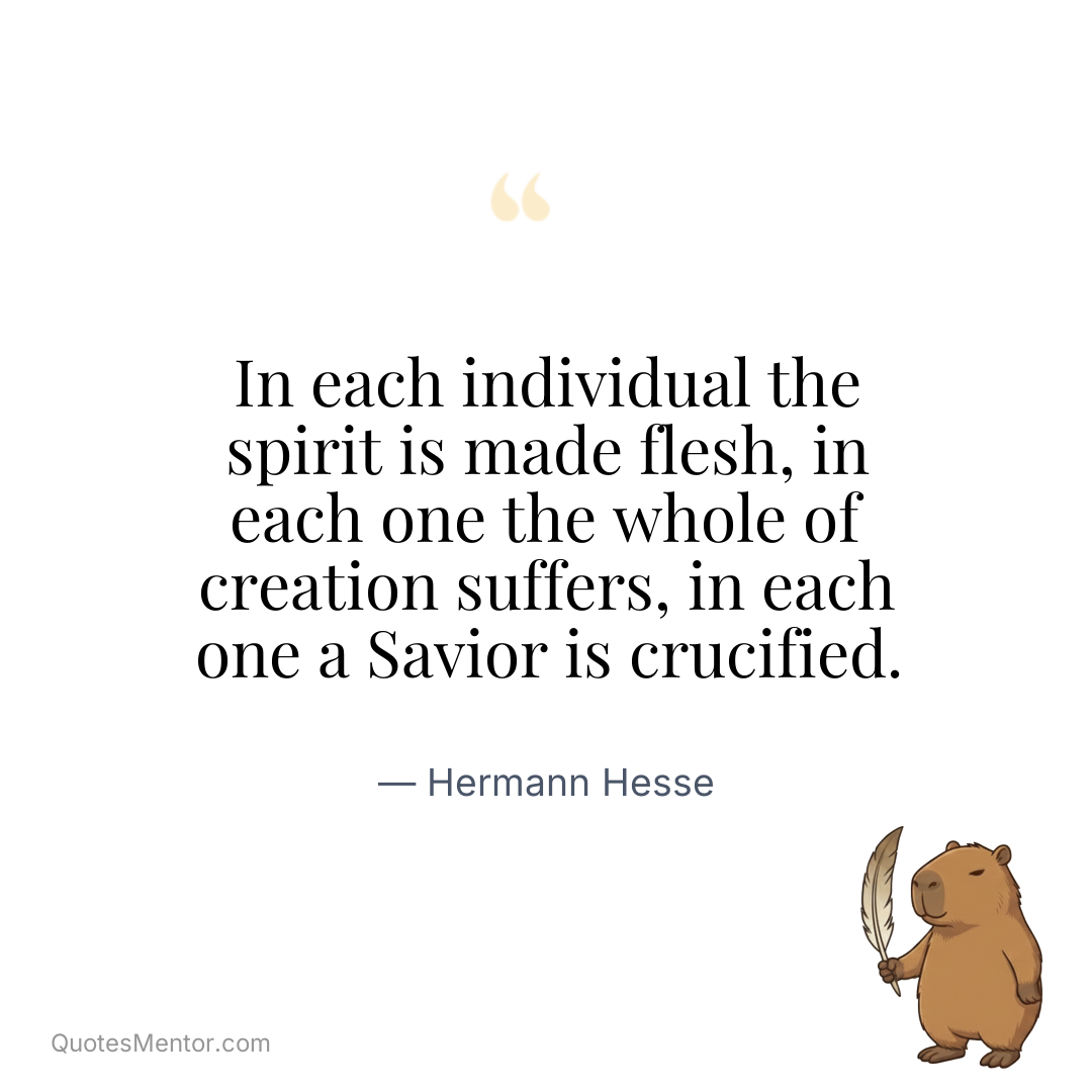 In each individual the spirit is made flesh, in each one the whole of creation suffers, in each one a Savior is crucified. - Hermann Hesse