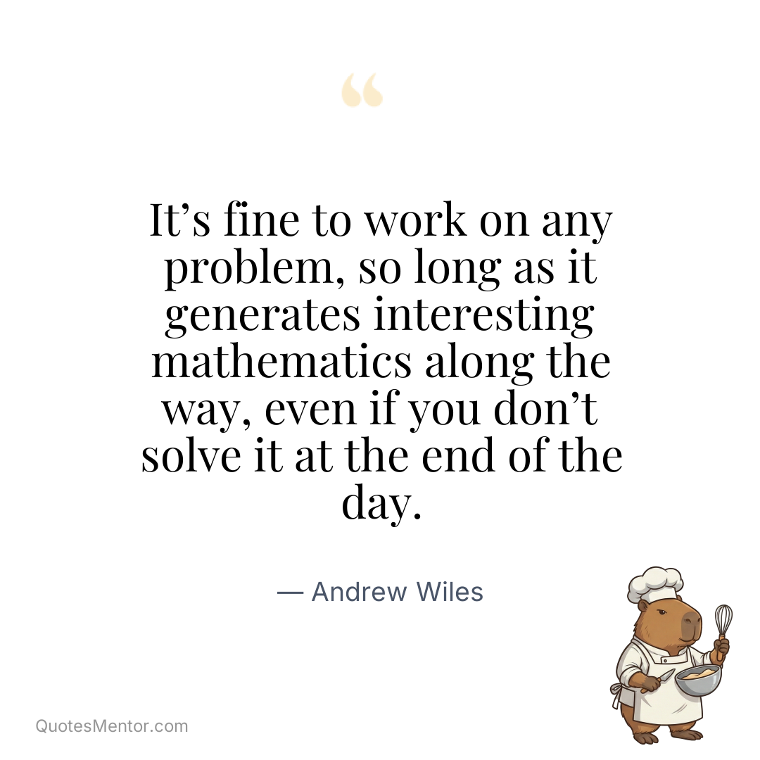 It’s fine to work on any problem, so long as it generates interesting mathematics along the way, even if you don’t solve it at the end of the day. - Andrew Wiles