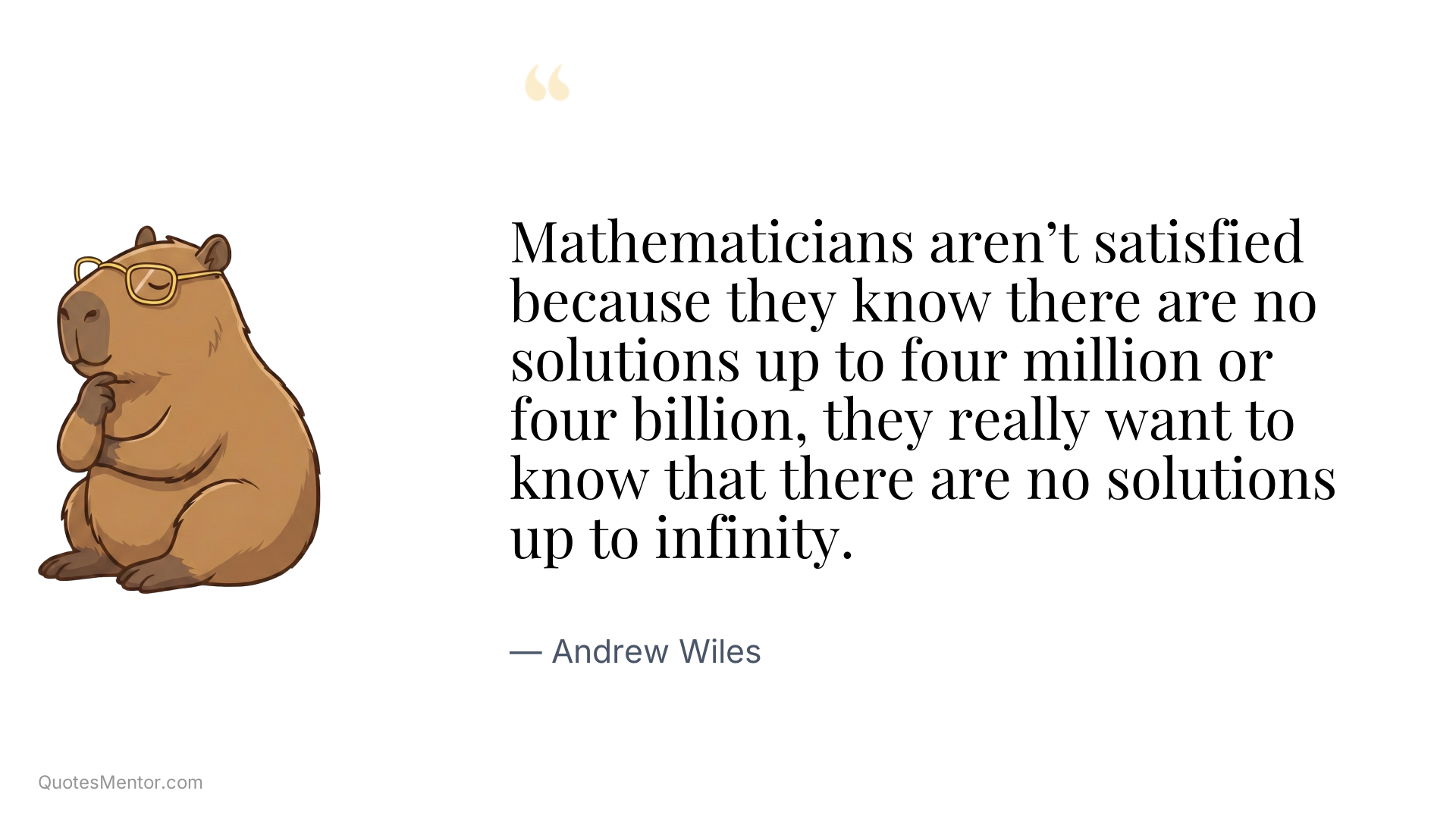 Mathematicians aren’t satisfied because they know there are no solutions up to four million or four billion, they really want to know that there are no solutions up to infinity. - Andrew Wiles