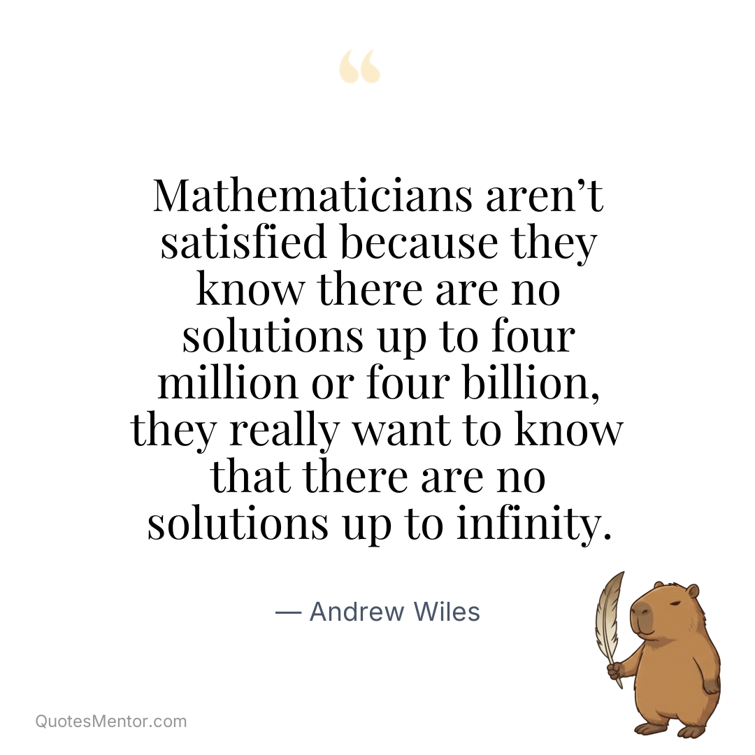 Mathematicians aren’t satisfied because they know there are no solutions up to four million or four billion, they really want to know that there are no solutions up to infinity. - Andrew Wiles