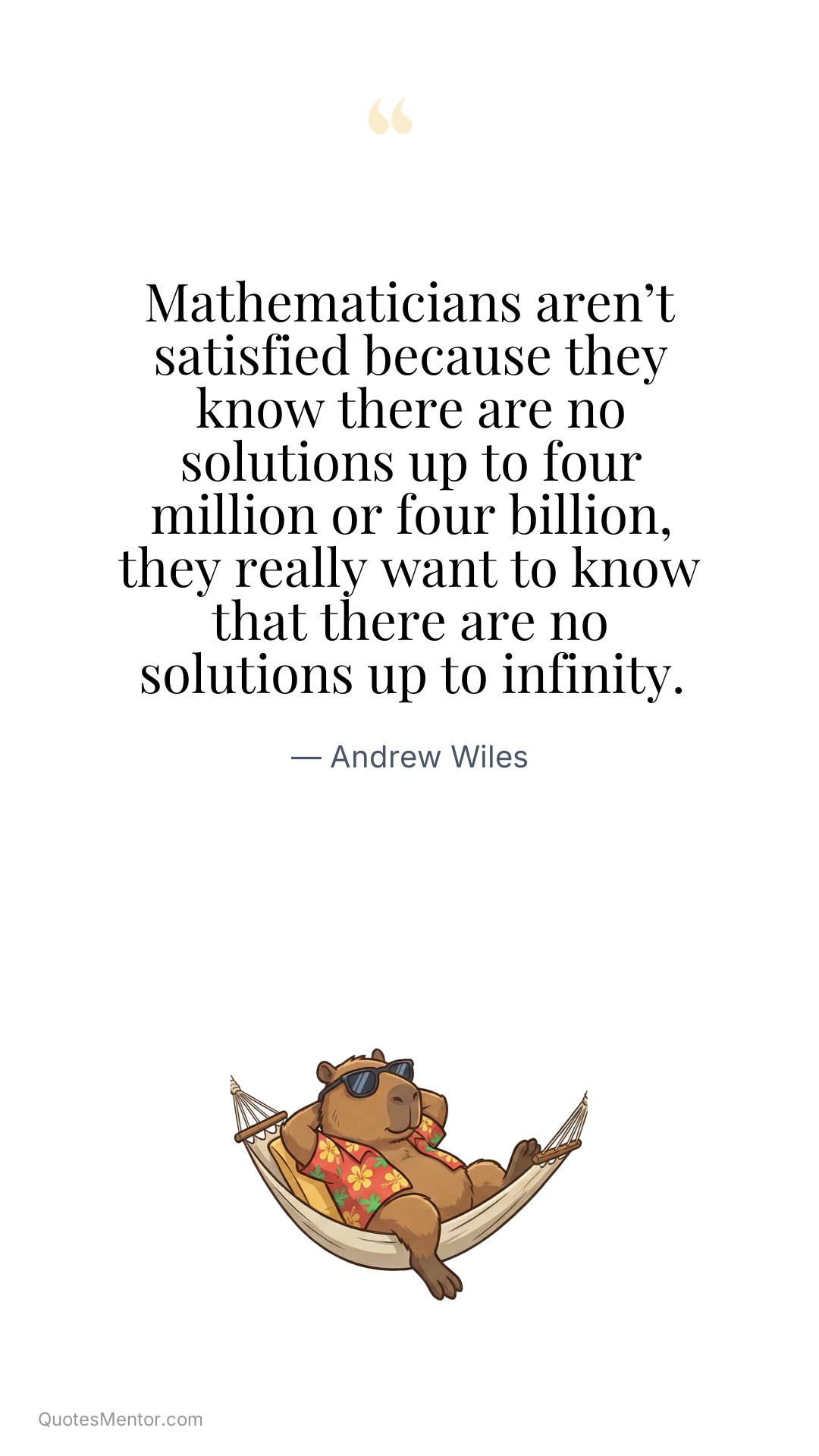 Mathematicians aren’t satisfied because they know there are no solutions up to four million or four billion, they really want to know that there are no solutions up to infinity. - Andrew Wiles