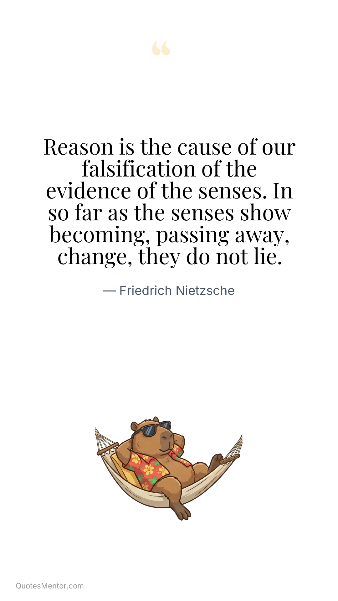 Reason is the cause of our falsification of the evidence of the senses. In so far as the senses show becoming, passing away, change, they do not lie. - Friedrich Nietzsche