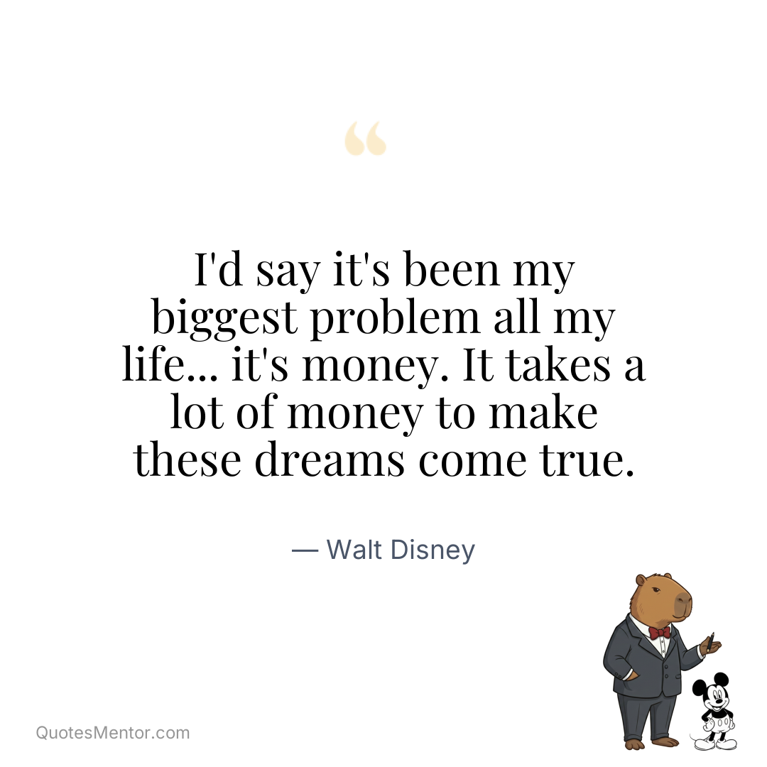 I’d say it’s been my biggest problem all my life… it’s money. It takes a lot of money to make these dreams come true. - Walt Disney
