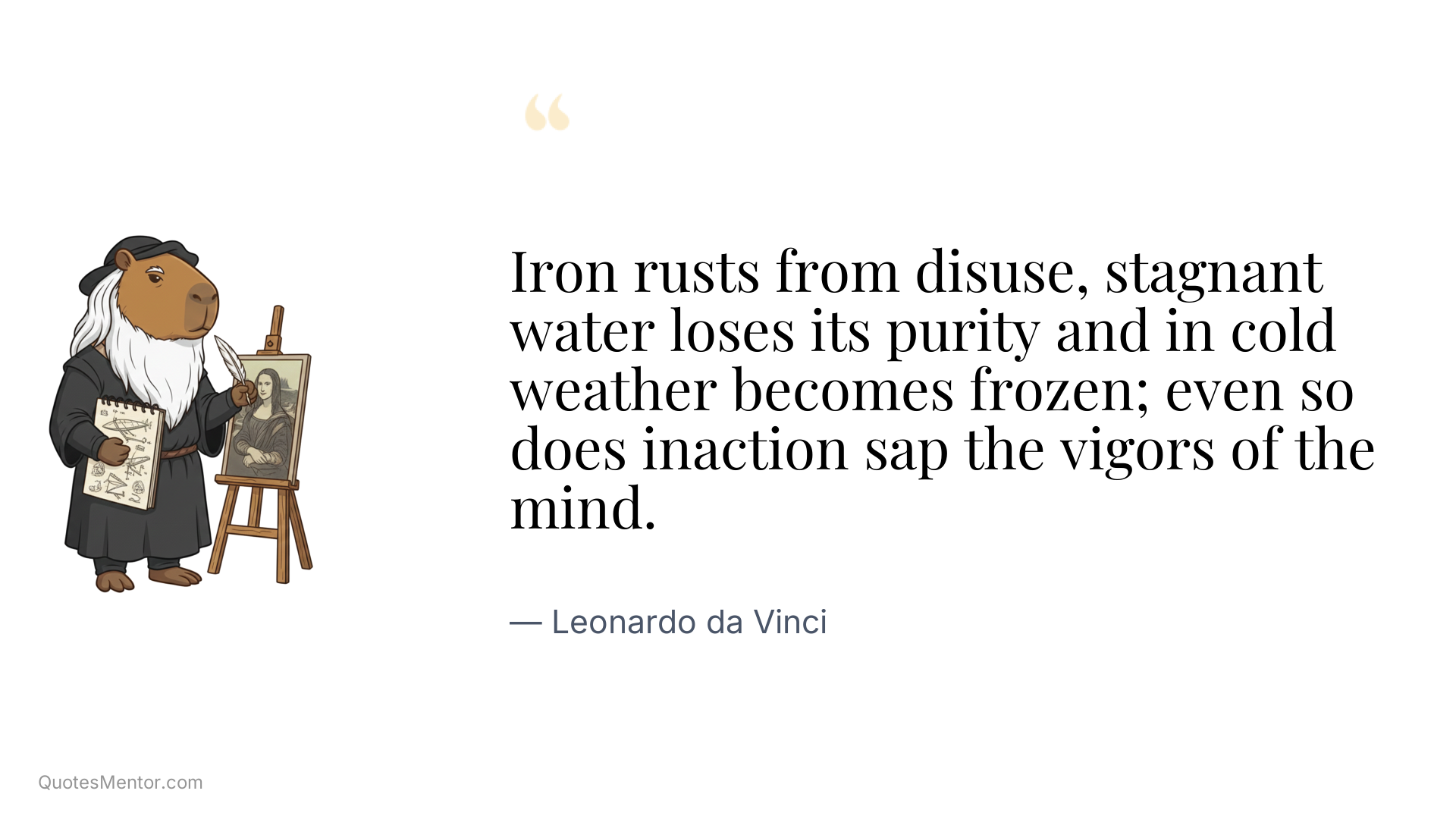 Iron rusts from disuse, stagnant water loses its purity and in cold weather becomes frozen; even so does inaction sap the vigors of the mind. - Leonardo da Vinci