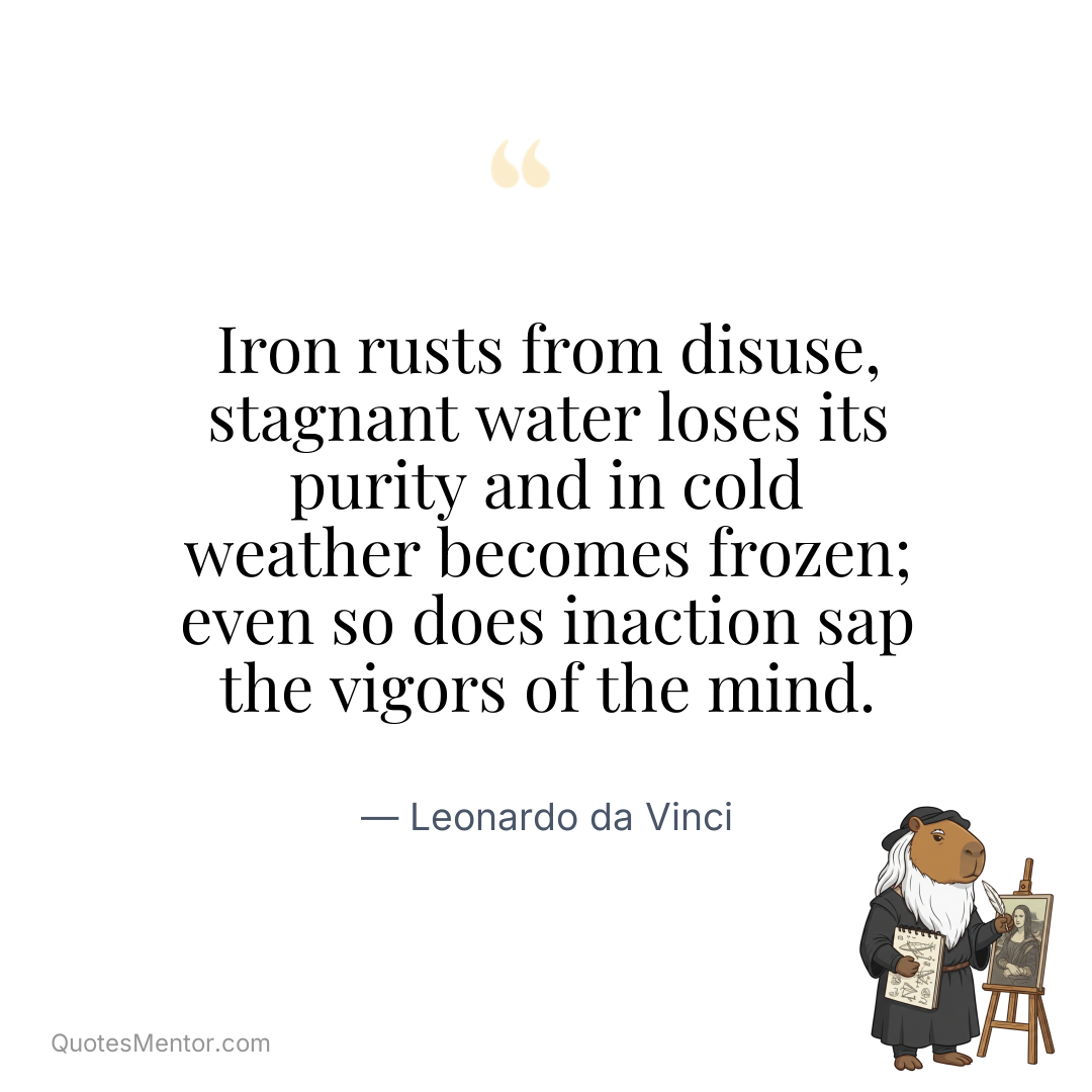 Iron rusts from disuse, stagnant water loses its purity and in cold weather becomes frozen; even so does inaction sap the vigors of the mind. - Leonardo da Vinci