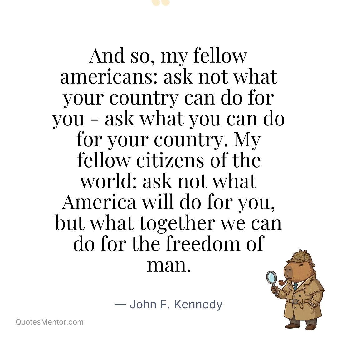 And so, my fellow americans: ask not what your country can do for you – ask what you can do for your country. My fellow citizens of the world: ask not what America will do for you, but what together we can do for the freedom of man. - John F. Kennedy
