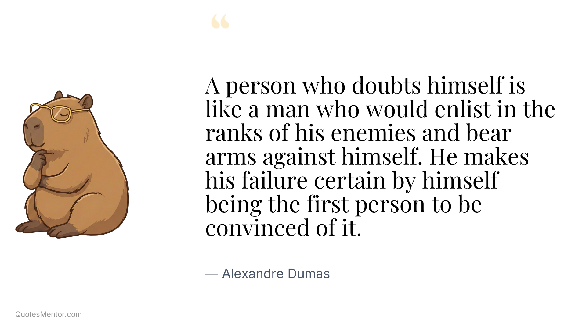 A person who doubts himself is like a man who would enlist in the ranks of his enemies and bear arms against himself. He makes his failure certain by himself being the first person to be convinced of it. - Alexandre Dumas