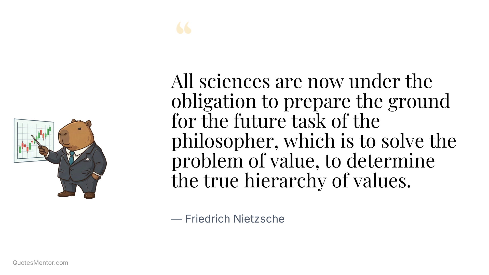 All sciences are now under the obligation to prepare the ground for the future task of the philosopher, which is to solve the problem of value, to determine the true hierarchy of values. - Friedrich Nietzsche