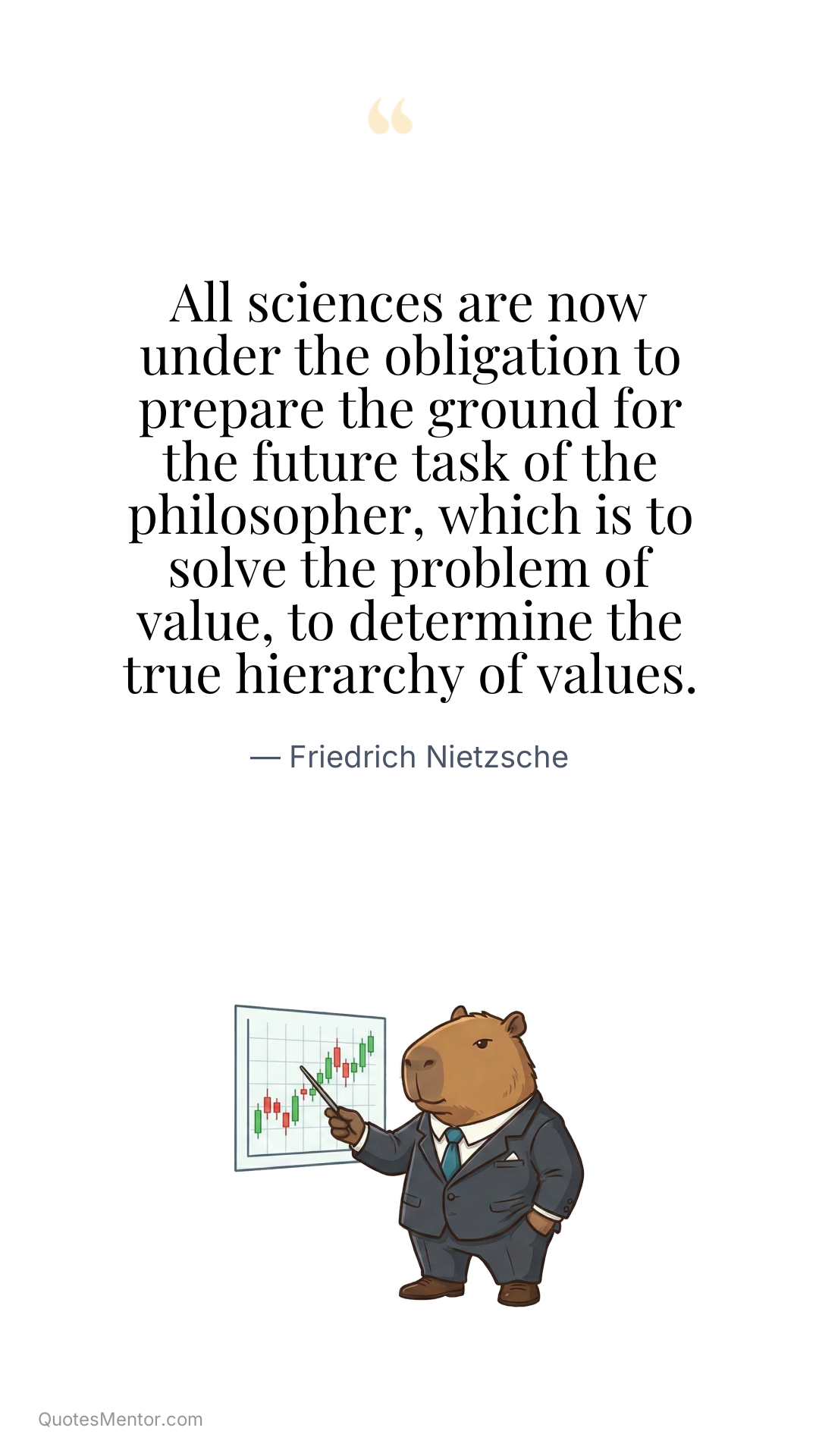 All sciences are now under the obligation to prepare the ground for the future task of the philosopher, which is to solve the problem of value, to determine the true hierarchy of values. - Friedrich Nietzsche