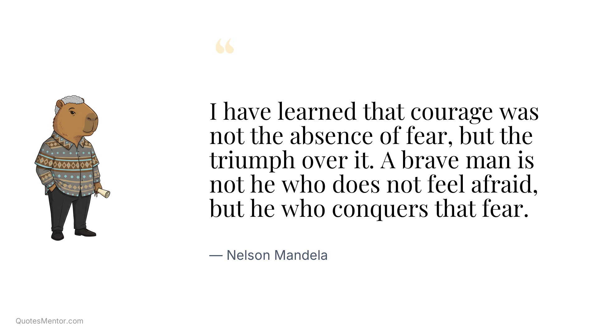 I have learned that courage was not the absence of fear, but the triumph over it. A brave man is not he who does not feel afraid, but he who conquers that fear. - Nelson Mandela