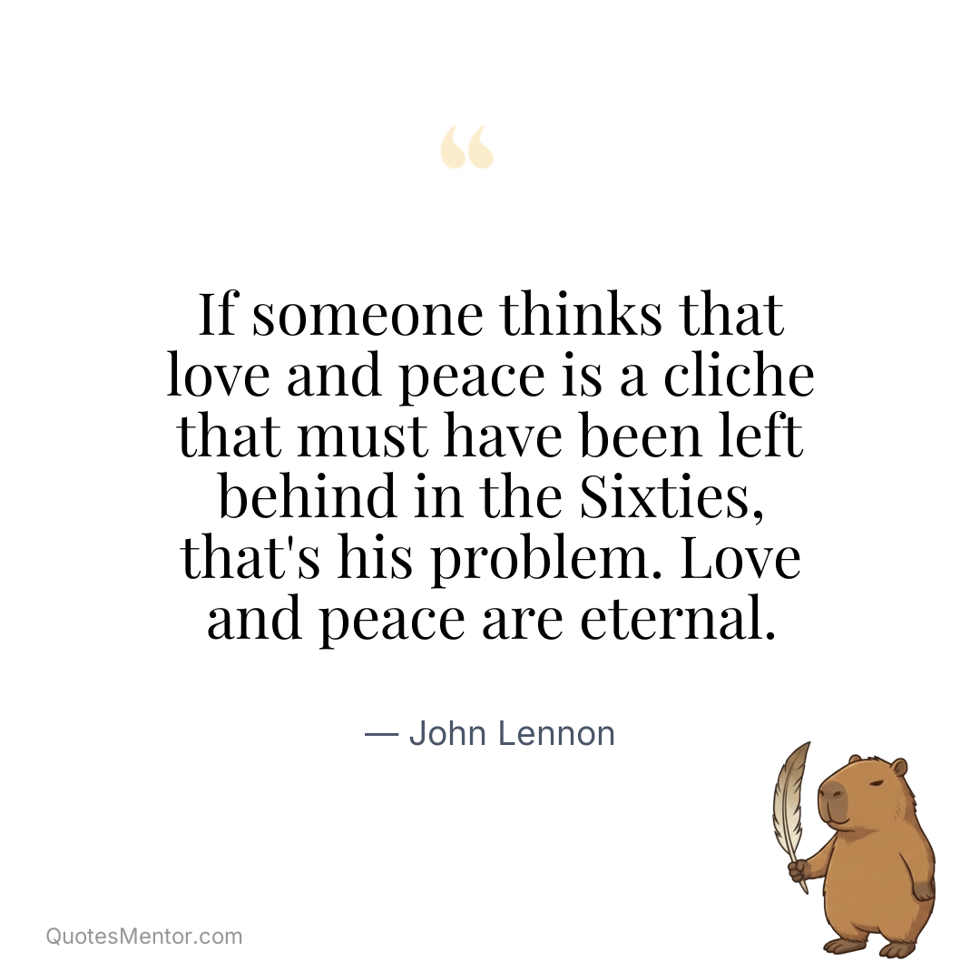 If someone thinks that love and peace is a cliche that must have been left behind in the Sixties, that’s his problem. Love and peace are eternal. - John Lennon