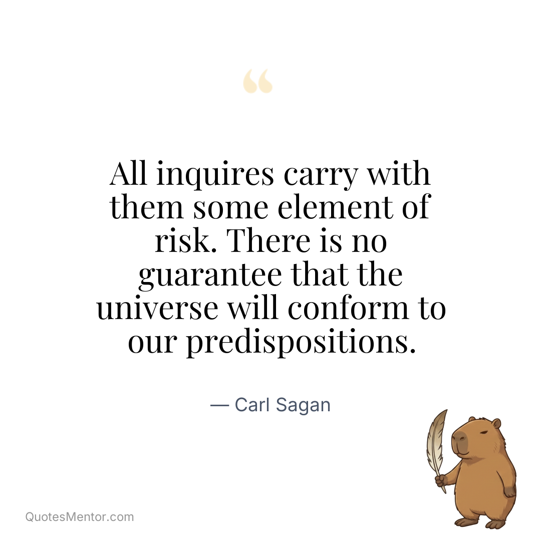 All inquires carry with them some element of risk. There is no guarantee that the universe will conform to our predispositions. - Carl Sagan