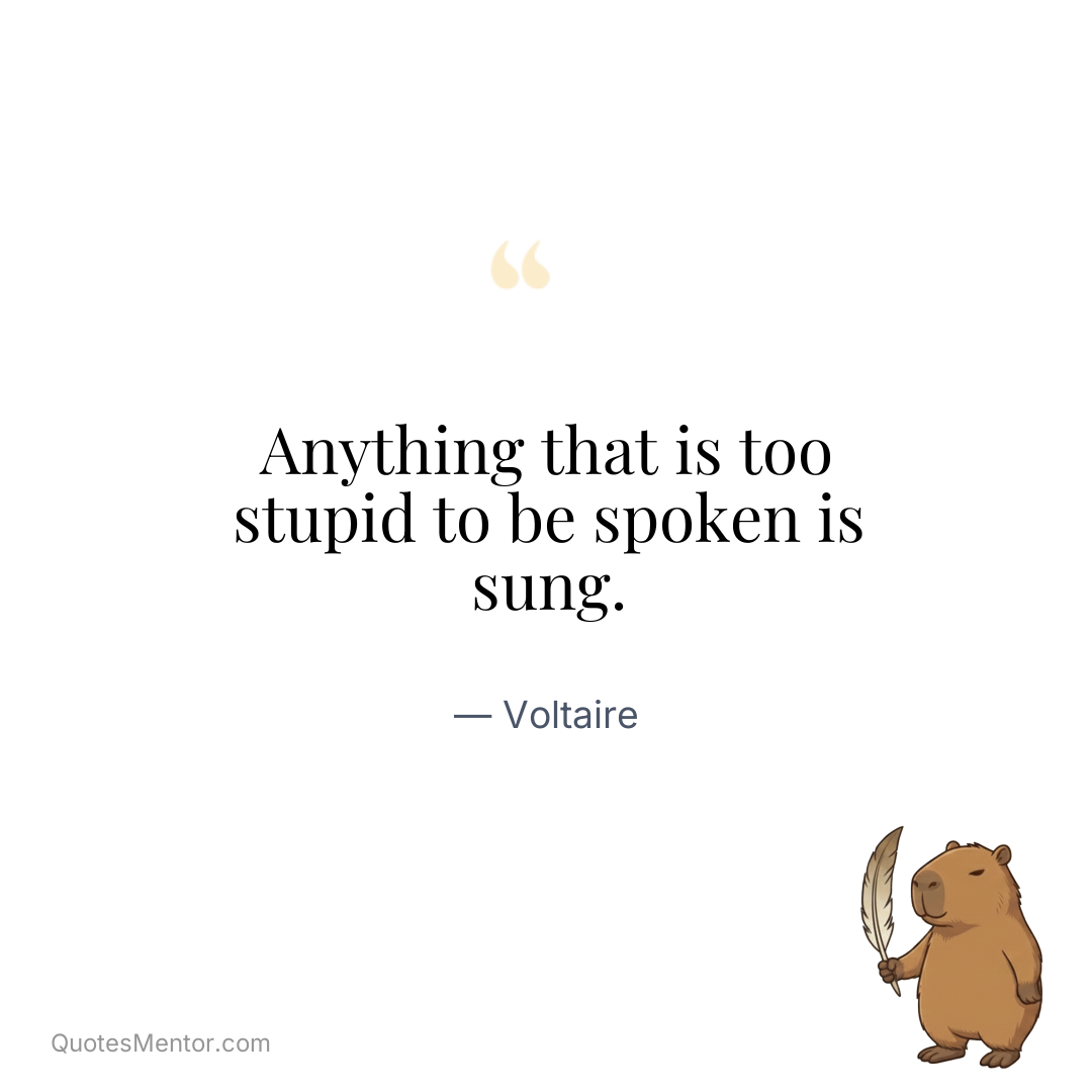 Anything that is too stupid to be spoken is sung. - Voltaire