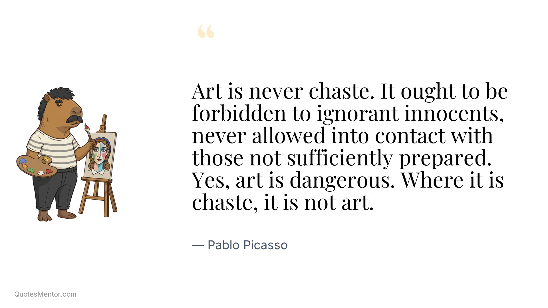 Art is never chaste. It ought to be forbidden to ignorant innocents, never allowed into contact with those not sufficiently prepared. Yes, art is dangerous. Where it is chaste, it is not art. - Pablo Picasso