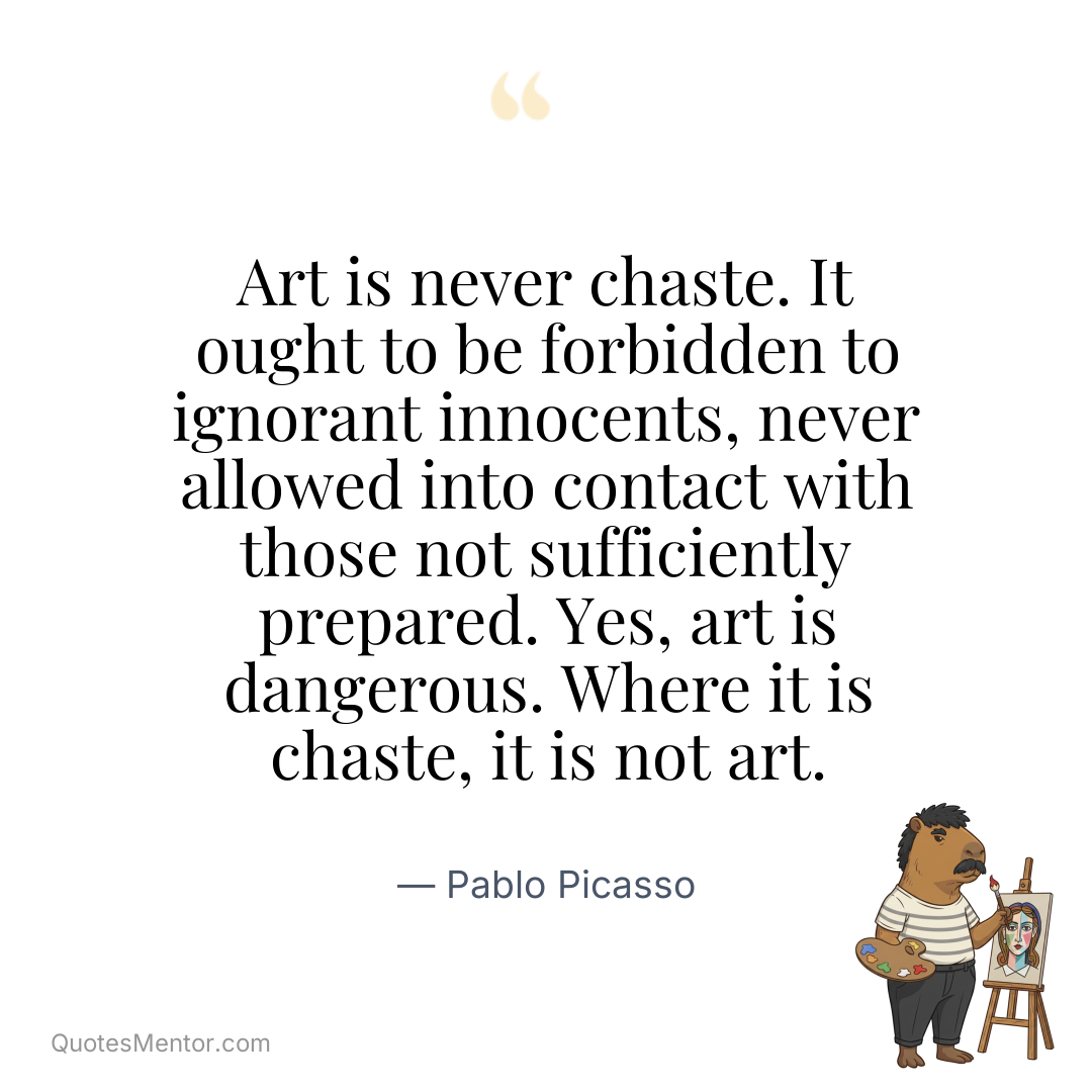 Art is never chaste. It ought to be forbidden to ignorant innocents, never allowed into contact with those not sufficiently prepared. Yes, art is dangerous. Where it is chaste, it is not art. - Pablo Picasso