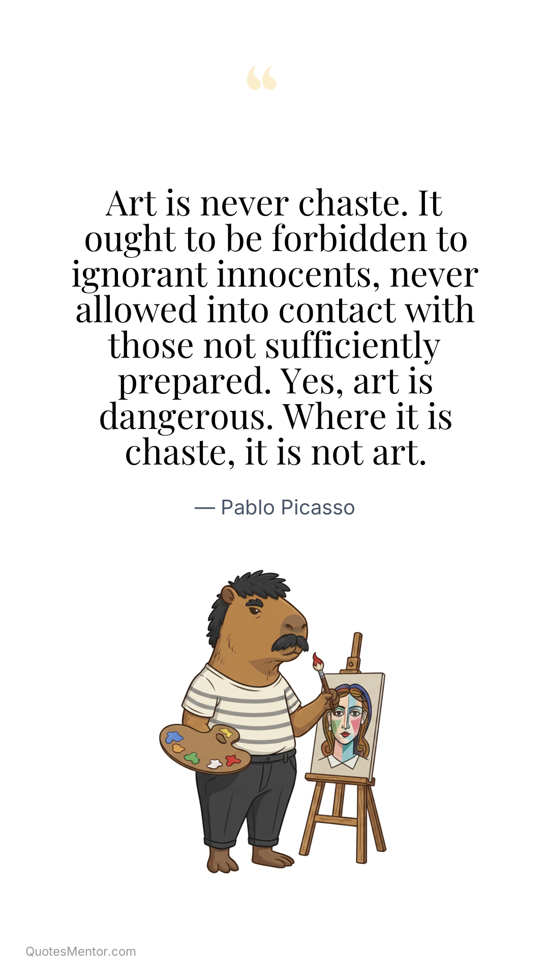 Art is never chaste. It ought to be forbidden to ignorant innocents, never allowed into contact with those not sufficiently prepared. Yes, art is dangerous. Where it is chaste, it is not art. - Pablo Picasso