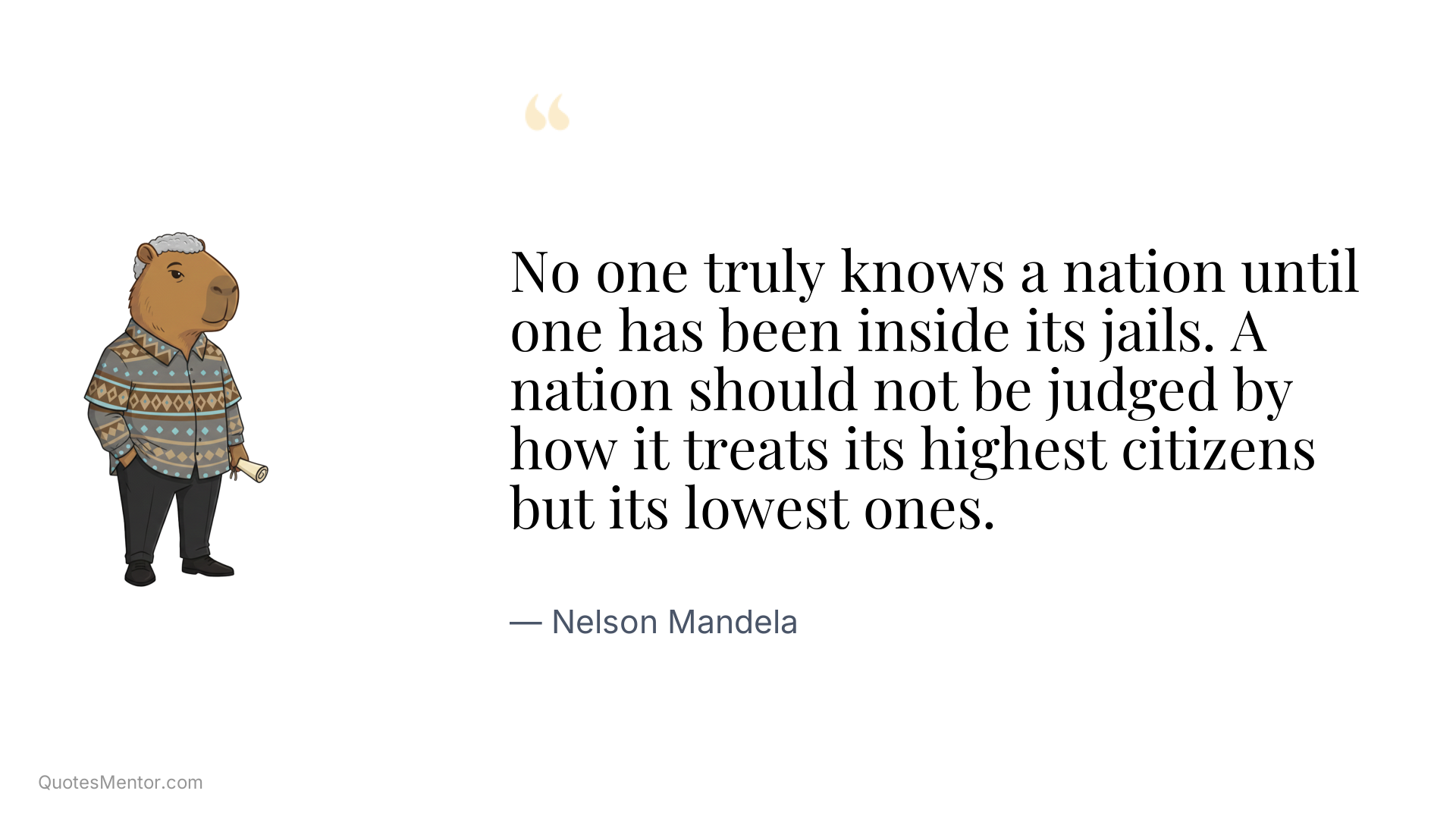 No one truly knows a nation until one has been inside its jails. A nation should not be judged by how it treats its highest citizens but its lowest ones. - Nelson Mandela