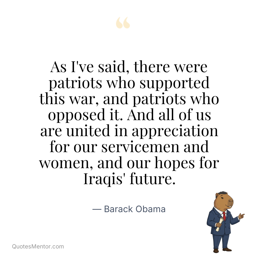 As I’ve said, there were patriots who supported this war, and patriots who opposed it. And all of us are united in appreciation for our servicemen and women, and our hopes for Iraqis’ future. - Barack Obama