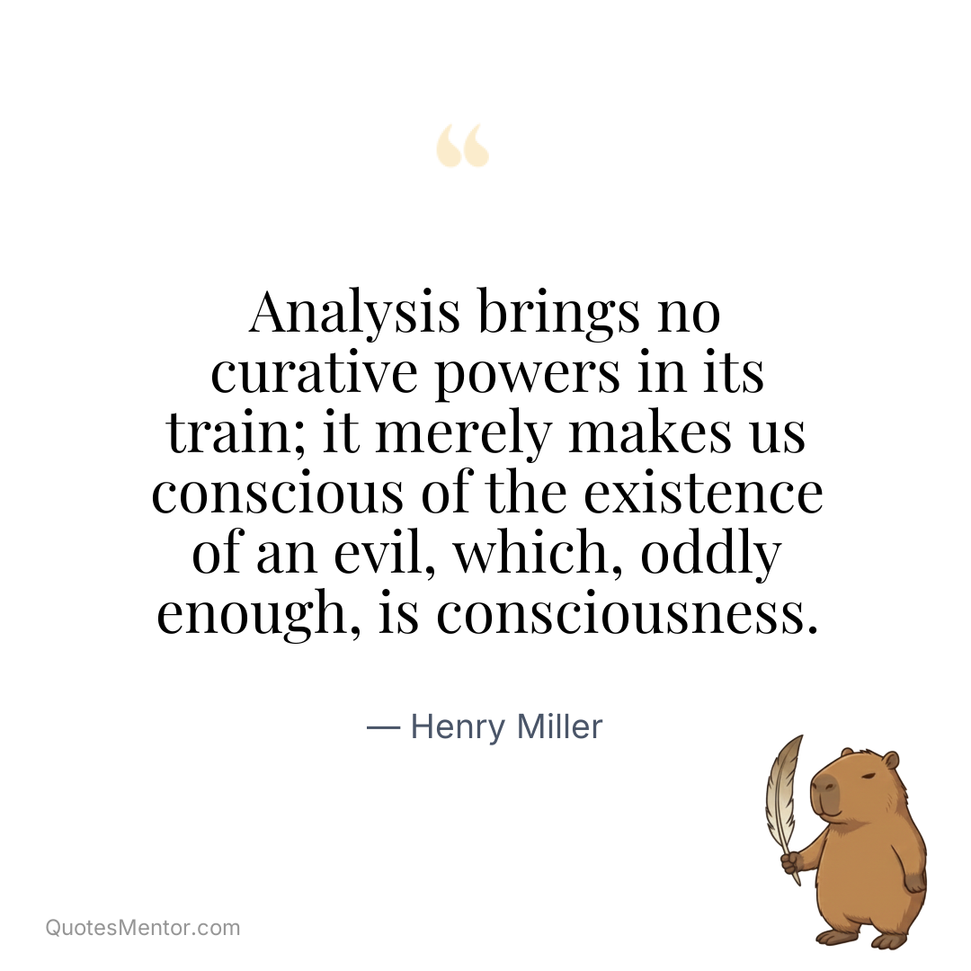 Analysis brings no curative powers in its train; it merely makes us conscious of the existence of an evil, which, oddly enough, is consciousness. - Henry Miller