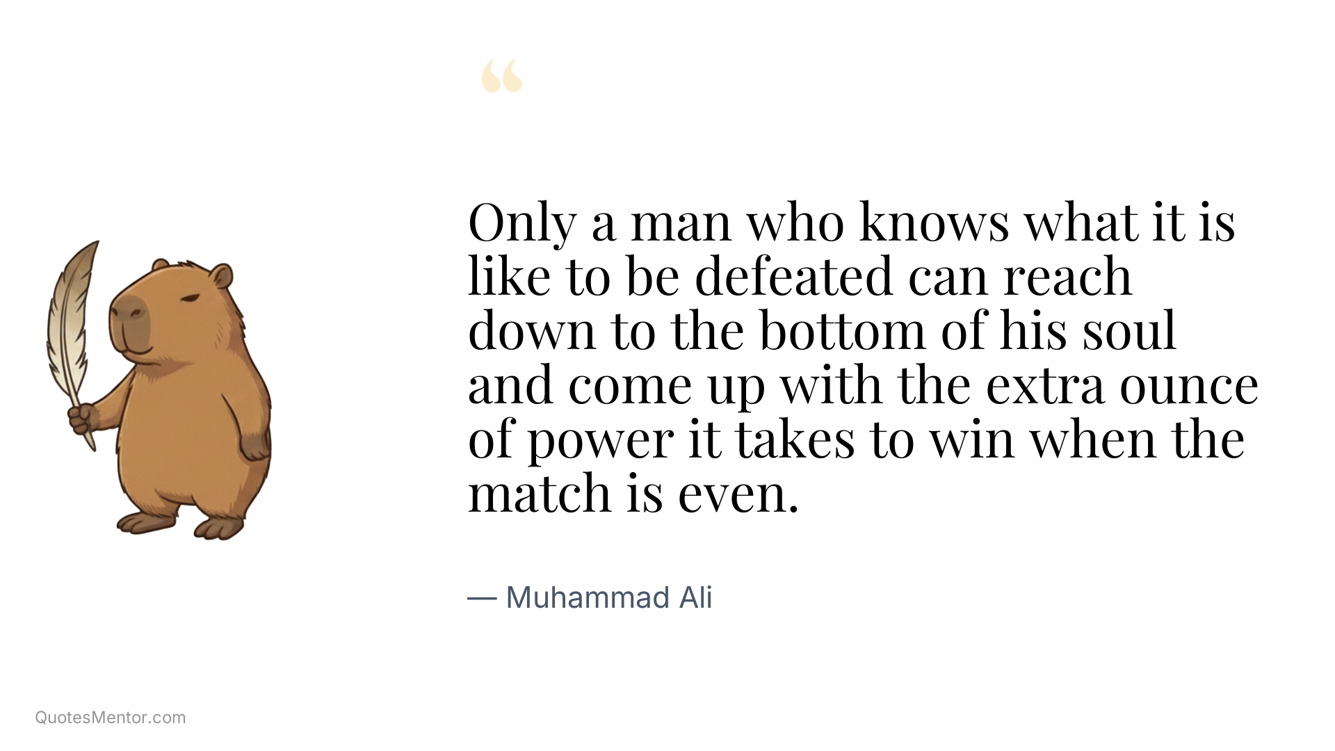 Only a man who knows what it is like to be defeated can reach down to the bottom of his soul and come up with the extra ounce of power it takes to win when the match is even. - Muhammad Ali