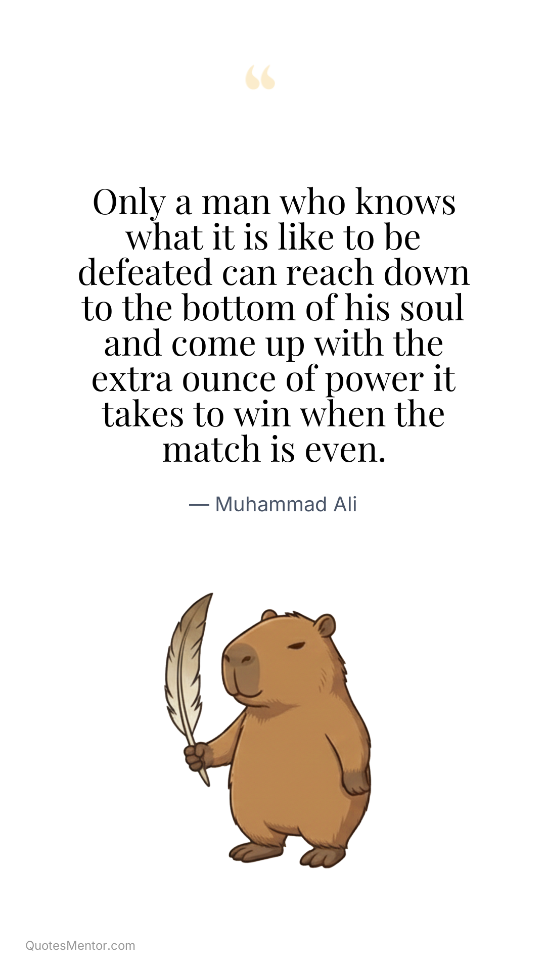 Only a man who knows what it is like to be defeated can reach down to the bottom of his soul and come up with the extra ounce of power it takes to win when the match is even. - Muhammad Ali