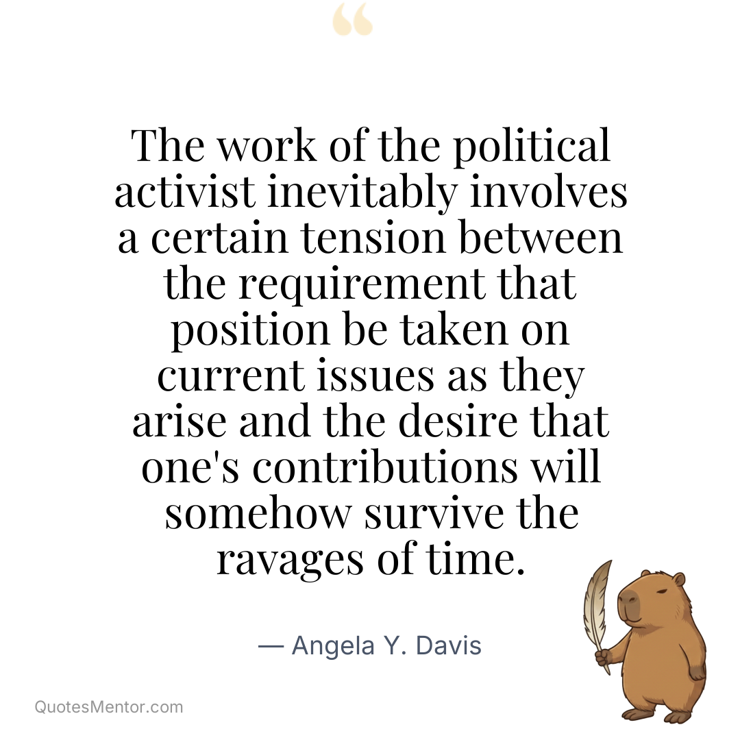 The work of the political activist inevitably involves a certain tension between the requirement that position be taken on current issues as they arise and the desire that one’s contributions will somehow survive the ravages of time. - Angela Y. Davis