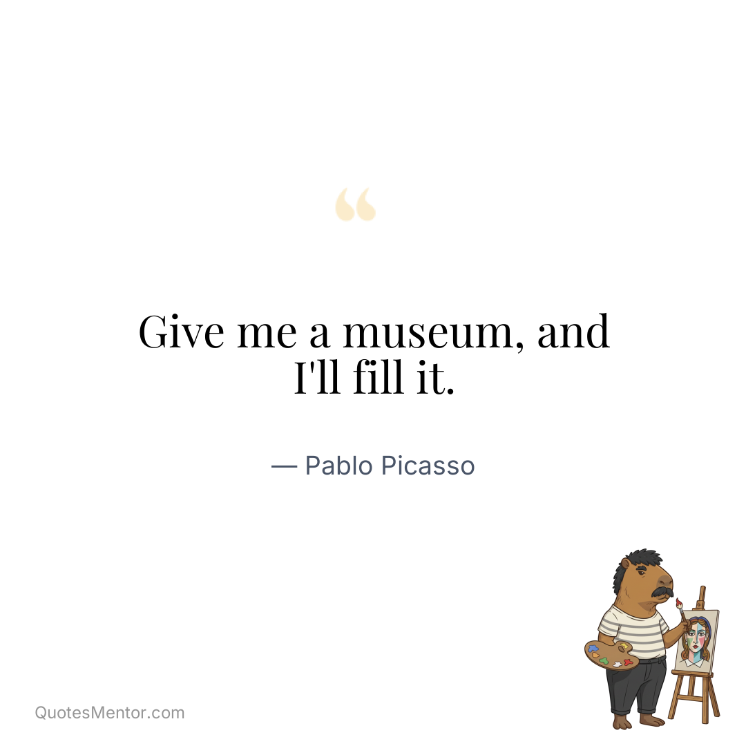Give me a museum, and I’ll fill it. - Pablo Picasso