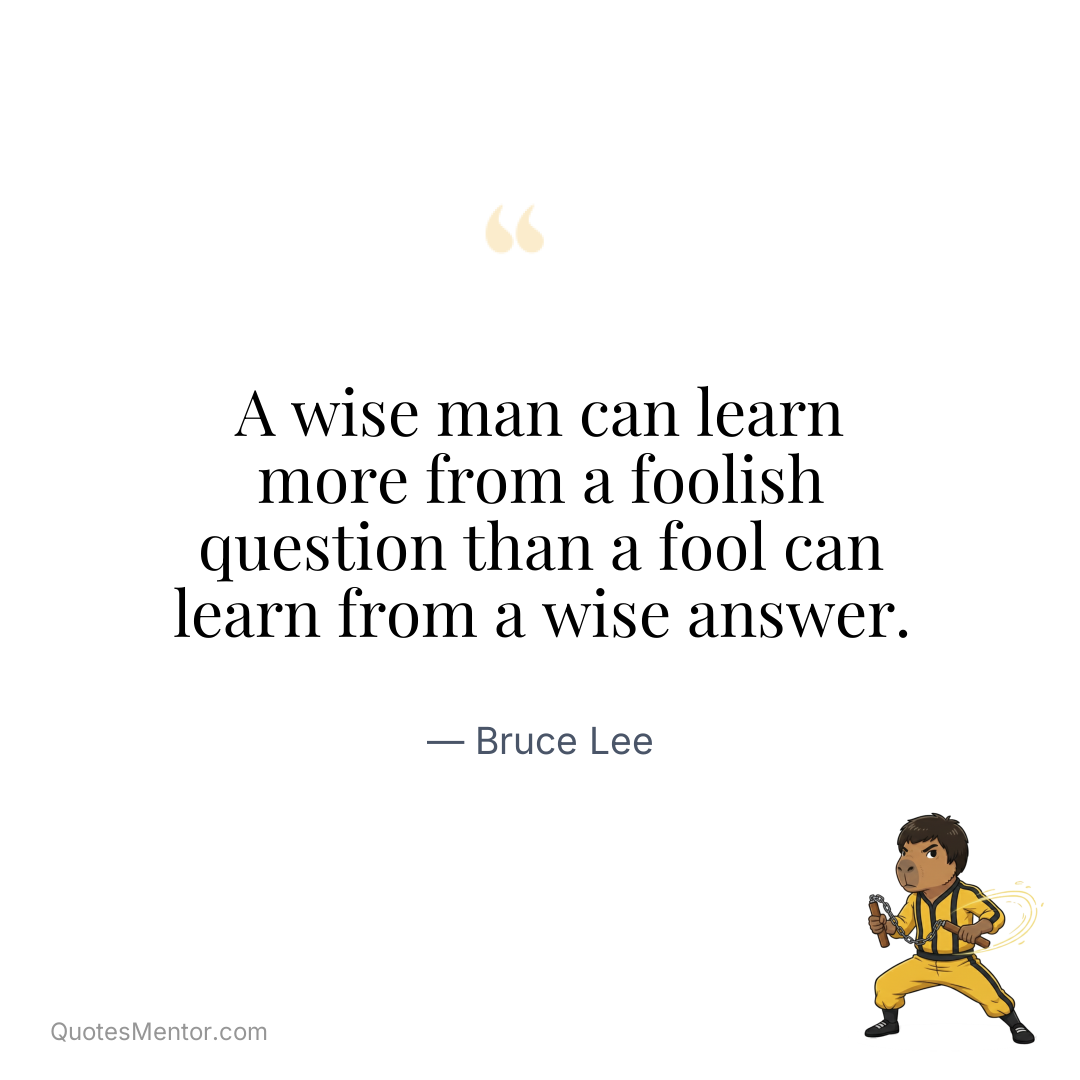 A wise man can learn more from a foolish question than a fool can learn from a wise answer. - Bruce Lee