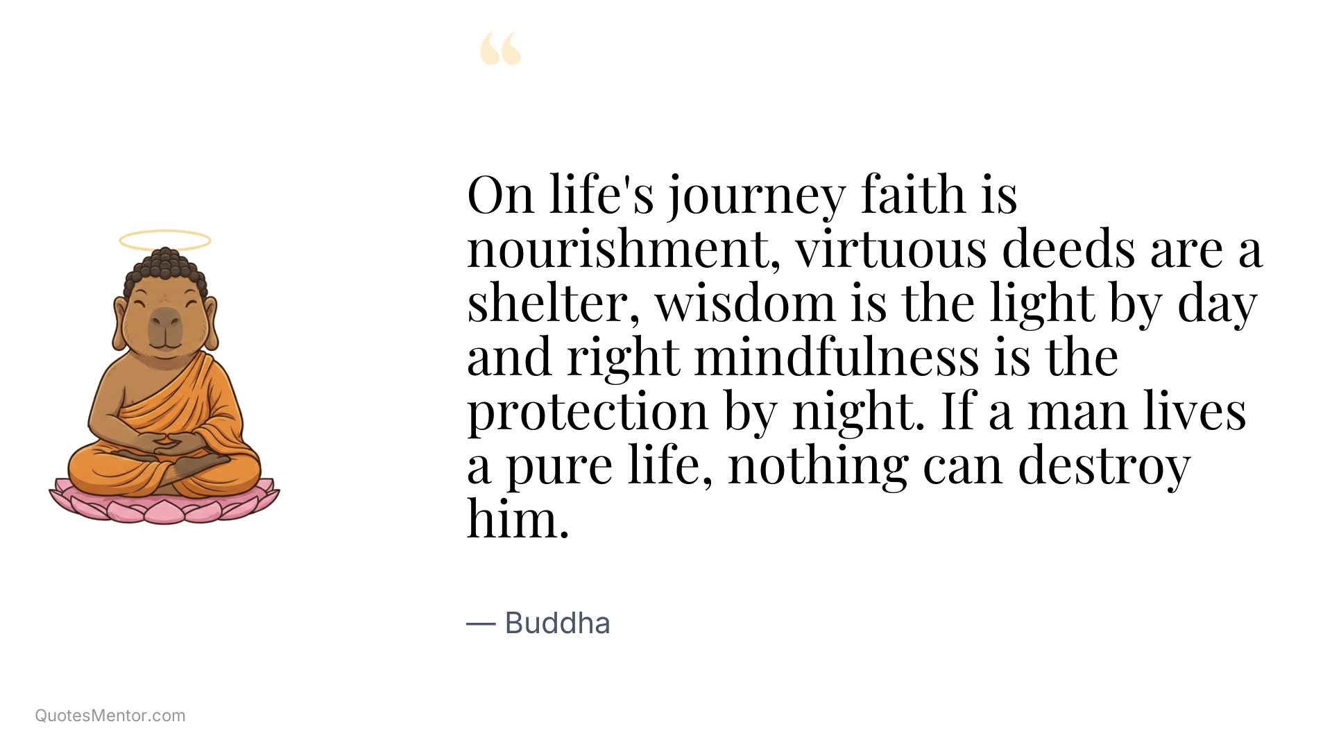 On life's journey faith is nourishment, virtuous deeds are a shelter, wisdom is the light by day and right mindfulness is the protection by night. If a man lives a pure life, nothing can destroy him. - Buddha