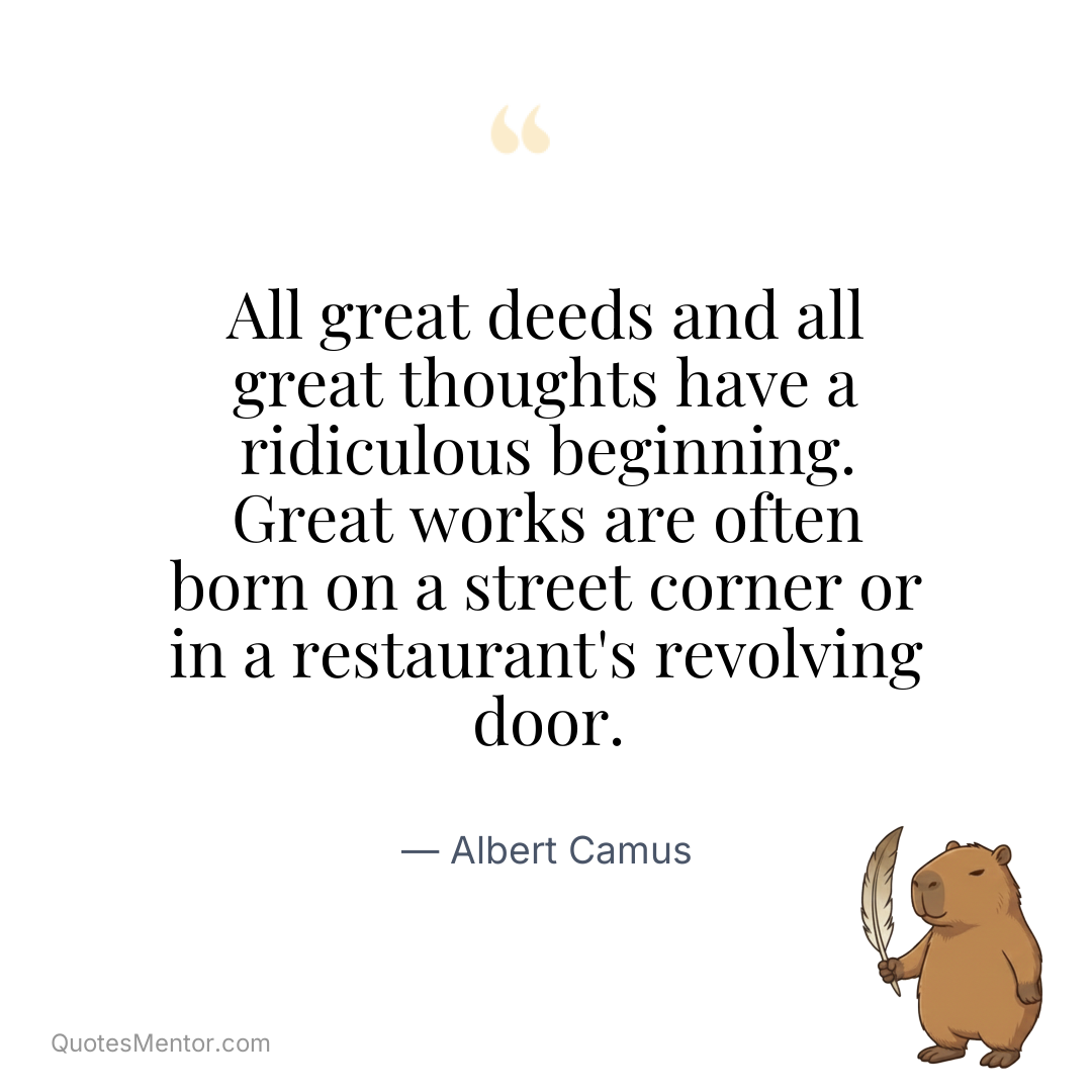 All great deeds and all great thoughts have a ridiculous beginning. Great works are often born on a street corner or in a restaurant’s revolving door. - Albert Camus