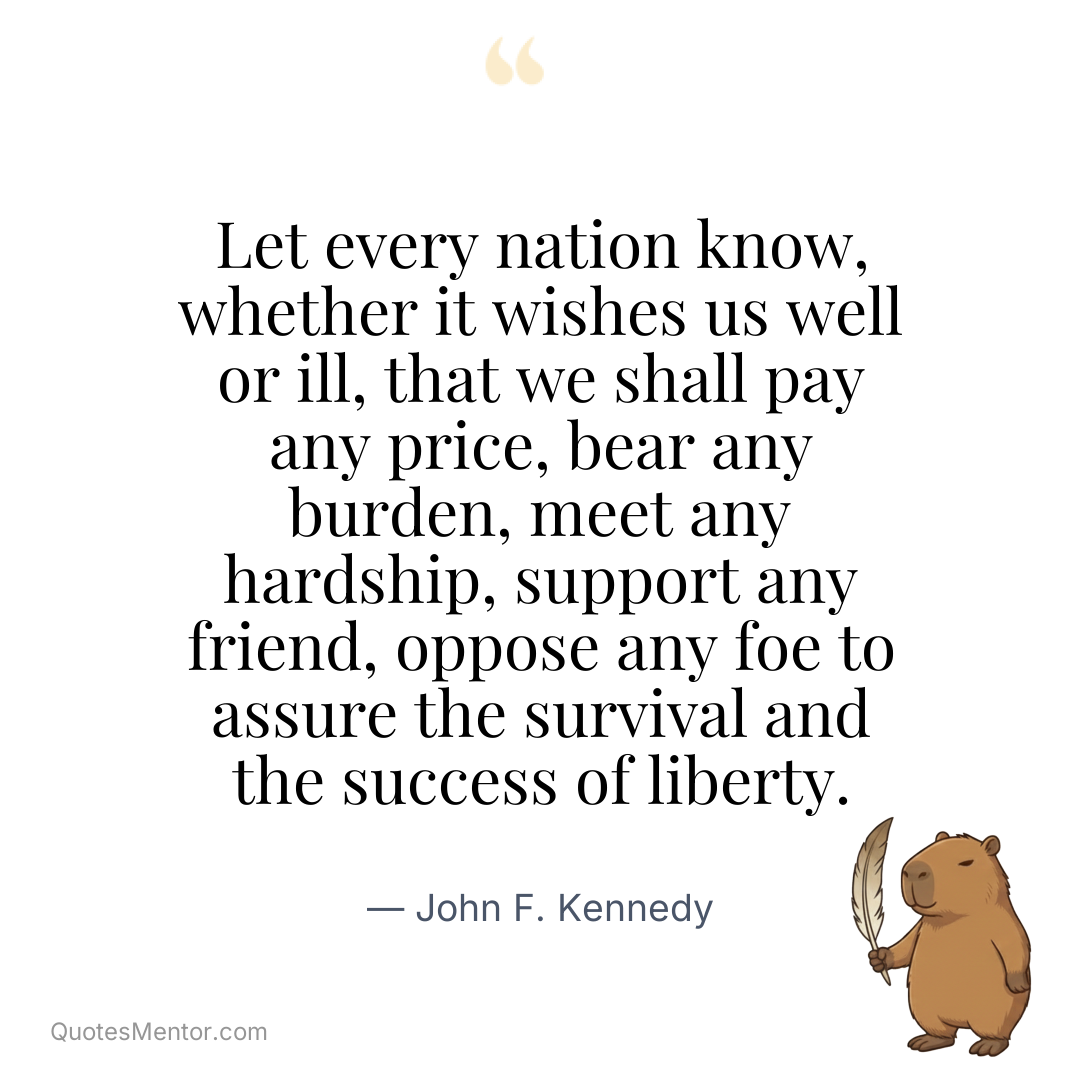 Let every nation know, whether it wishes us well or ill, that we shall pay any price, bear any burden, meet any hardship, support any friend, oppose any foe to assure the survival and the success of liberty. - John F. Kennedy