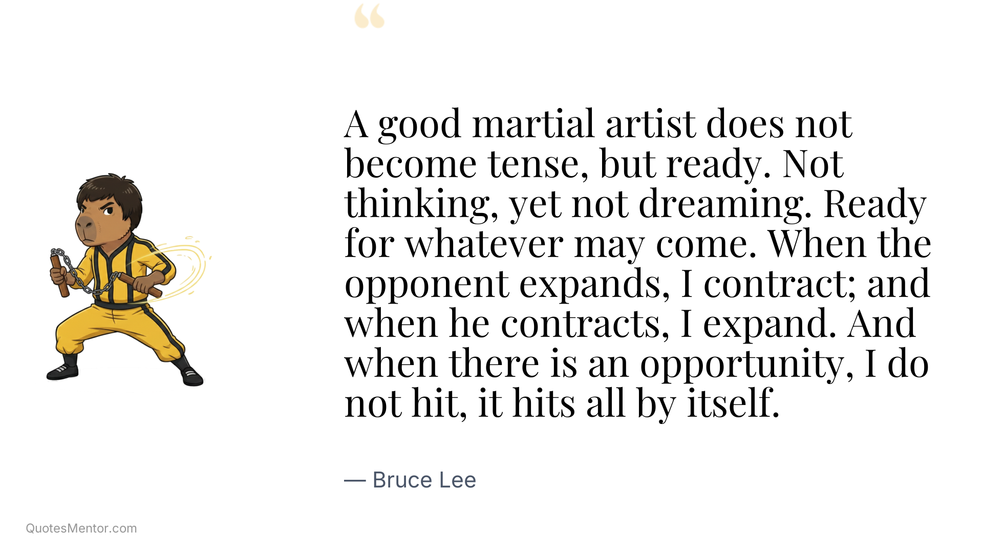 A good martial artist does not become tense, but ready. Not thinking, yet not dreaming. Ready for whatever may come. When the opponent expands, I contract; and when he contracts, I expand. And when there is an opportunity, I do not hit, it hits all by itself. - Bruce Lee