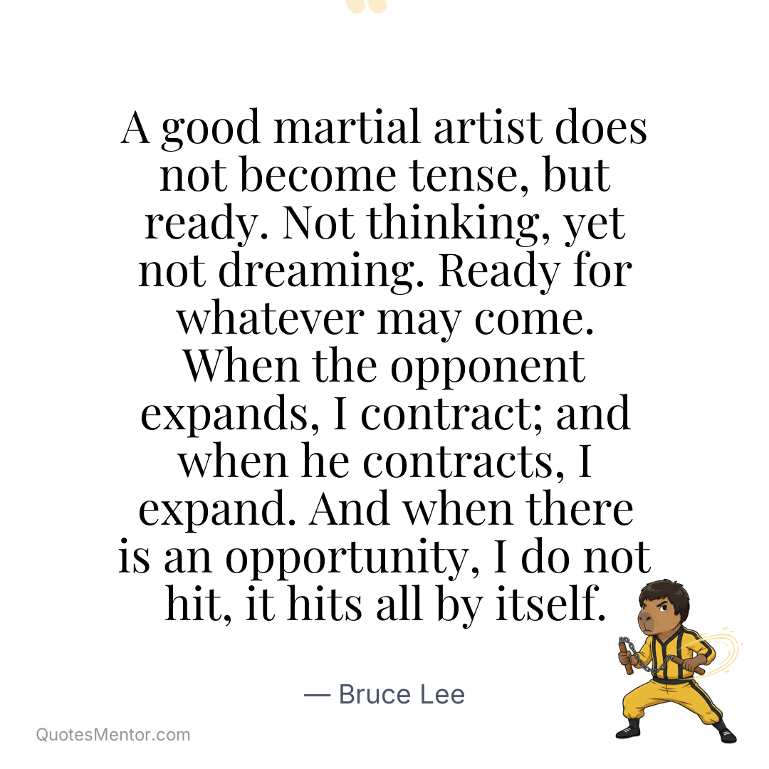 A good martial artist does not become tense, but ready. Not thinking, yet not dreaming. Ready for whatever may come. When the opponent expands, I contract; and when he contracts, I expand. And when there is an opportunity, I do not hit, it hits all by itself. - Bruce Lee