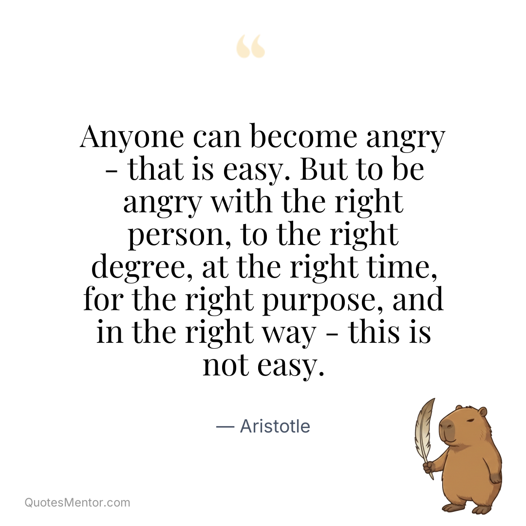 Anyone can become angry – that is easy. But to be angry with the right person, to the right degree, at the right time, for the right purpose, and in the right way – this is not easy. - Aristotle