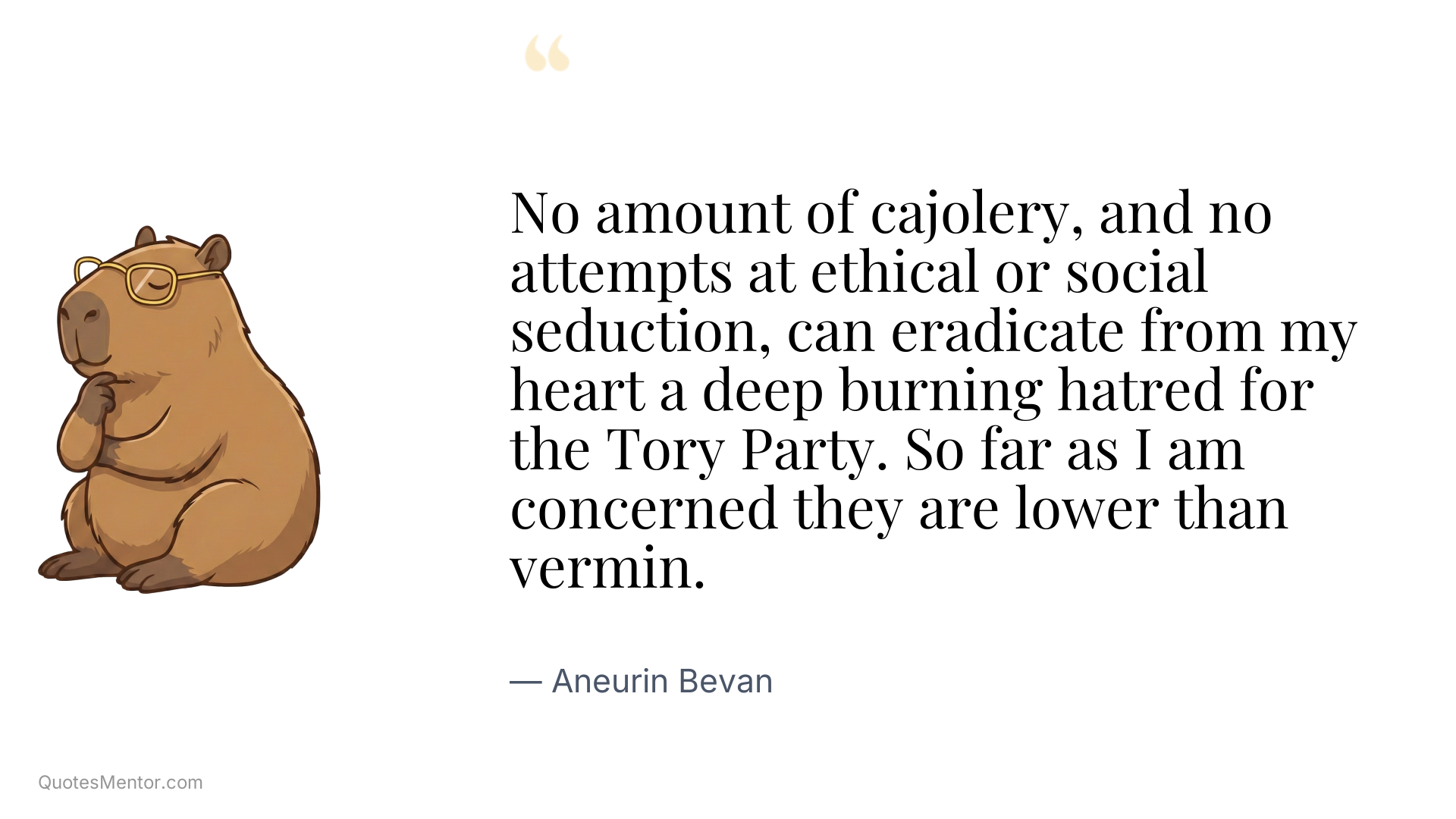 No amount of cajolery, and no attempts at ethical or social seduction, can eradicate from my heart a deep burning hatred for the Tory Party. So far as I am concerned they are lower than vermin. - Aneurin Bevan