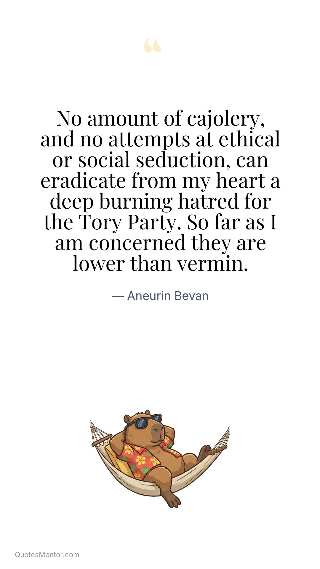 No amount of cajolery, and no attempts at ethical or social seduction, can eradicate from my heart a deep burning hatred for the Tory Party. So far as I am concerned they are lower than vermin. - Aneurin Bevan
