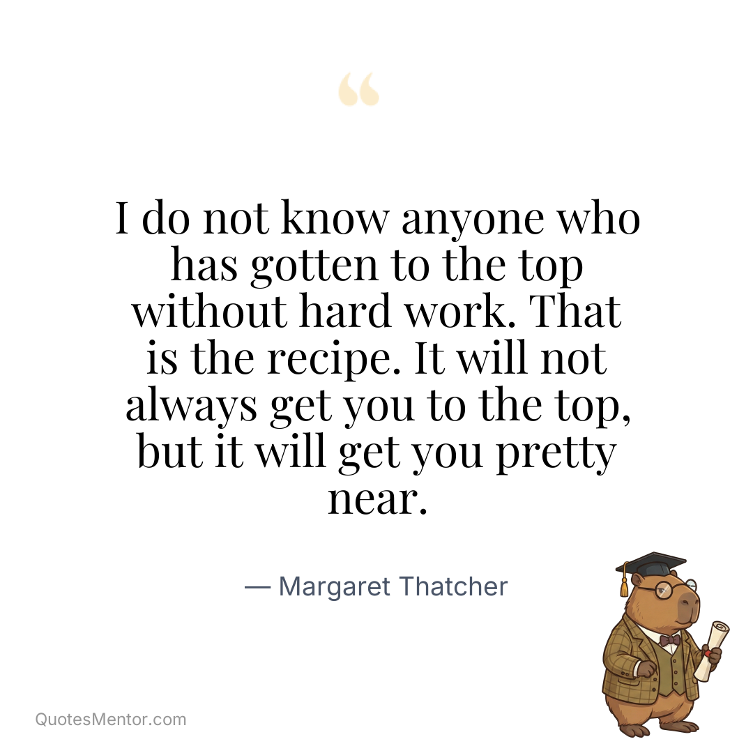 I do not know anyone who has gotten to the top without hard work. That is the recipe. It will not always get you to the top, but it will get you pretty near. - Margaret Thatcher