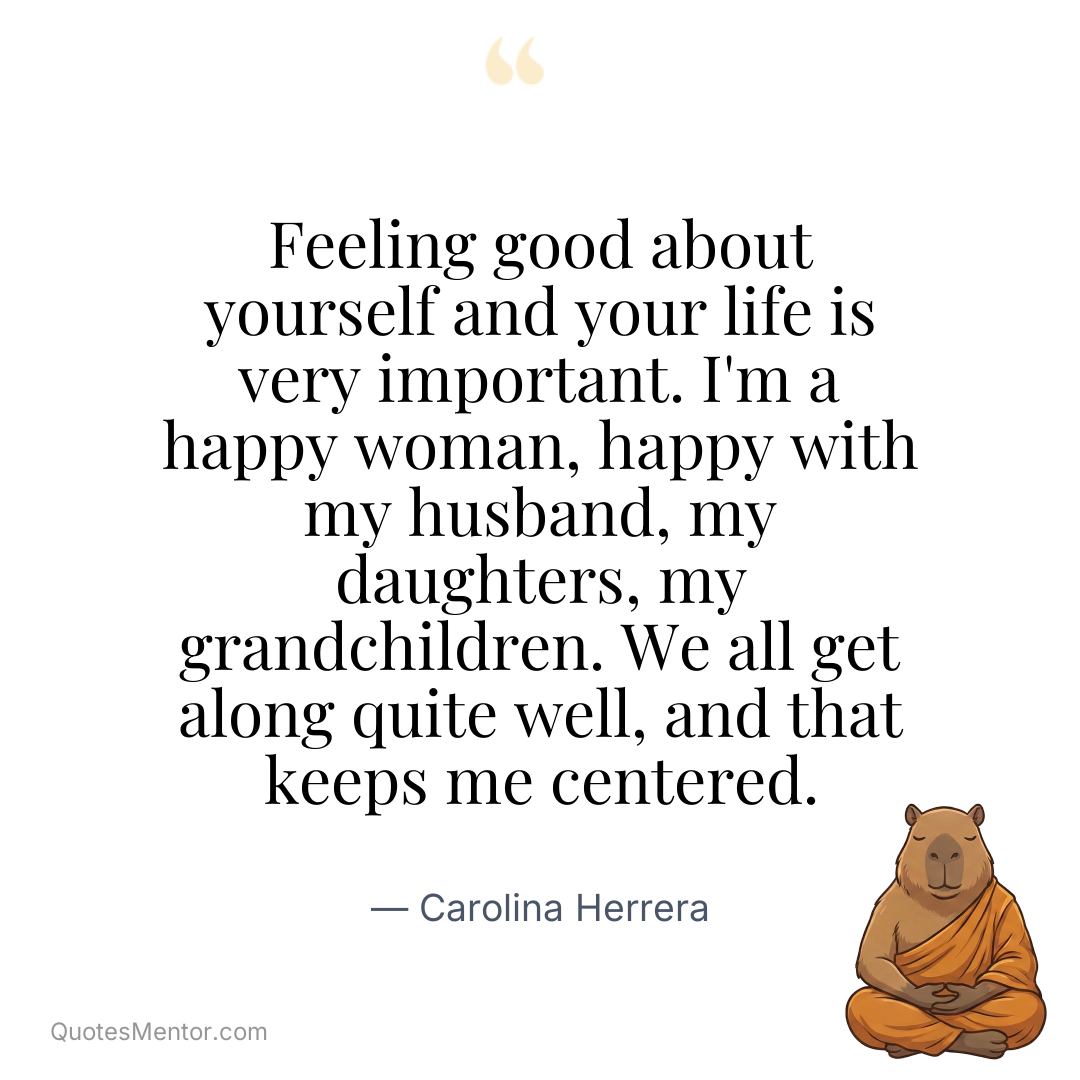 Feeling good about yourself and your life is very important. I’m a happy woman, happy with my husband, my daughters, my grandchildren. We all get along quite well, and that keeps me centered. - Carolina Herrera