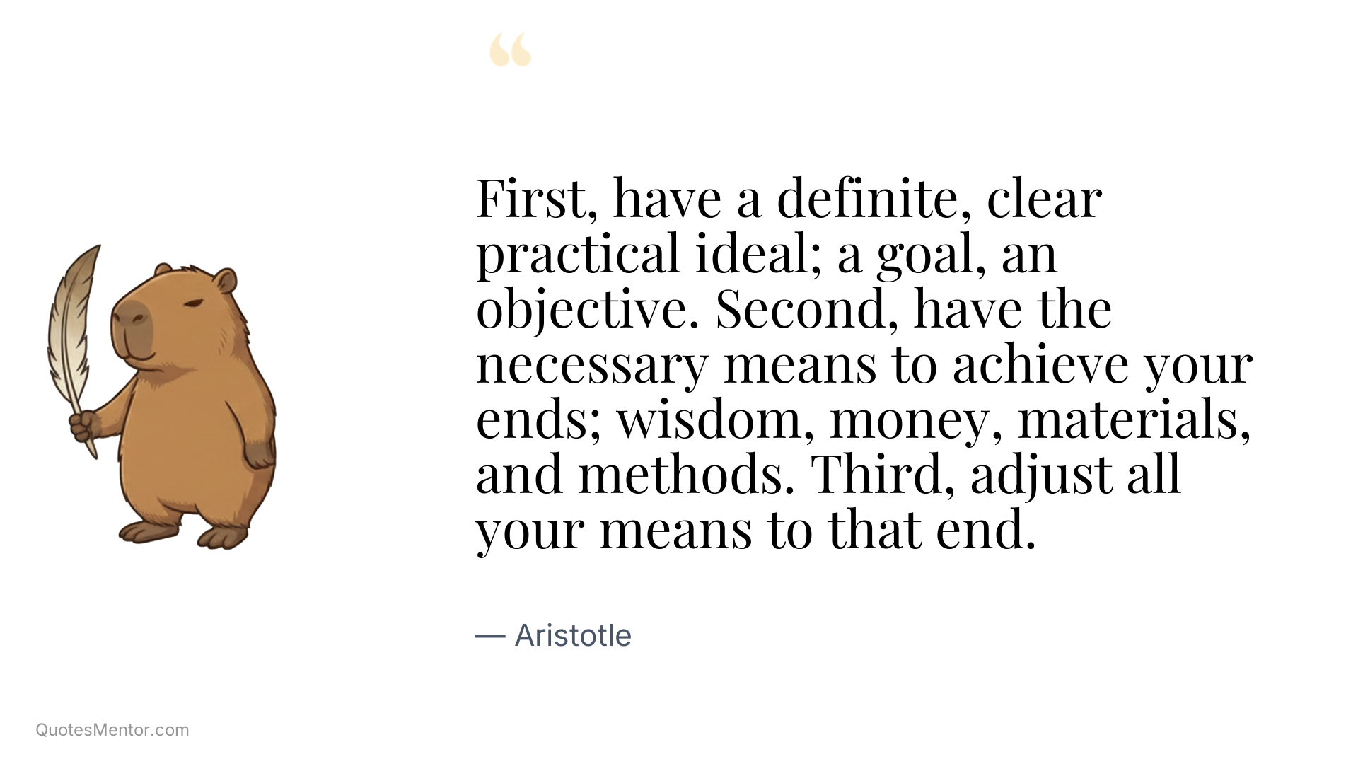 First, have a definite, clear practical ideal; a goal, an objective. Second, have the necessary means to achieve your ends; wisdom, money, materials, and methods. Third, adjust all your means to that end. - Aristotle