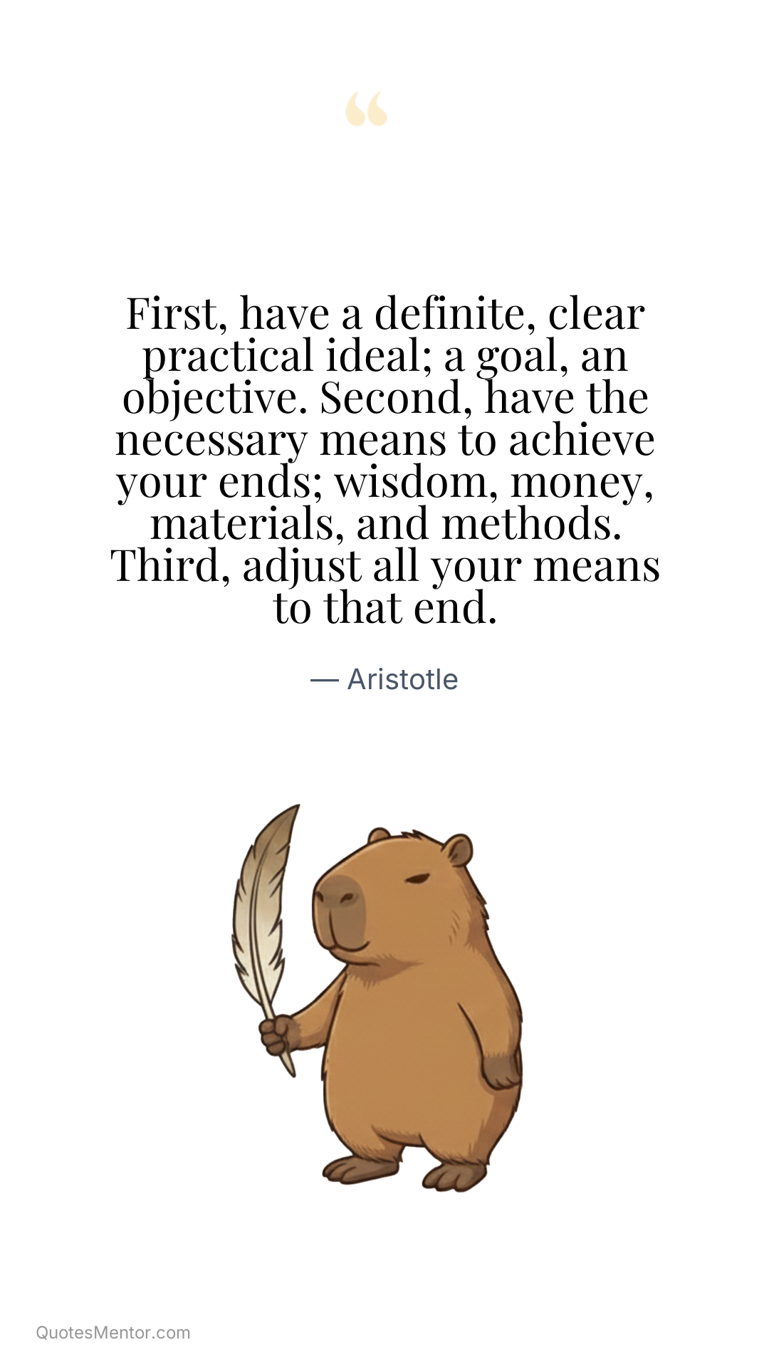 First, have a definite, clear practical ideal; a goal, an objective. Second, have the necessary means to achieve your ends; wisdom, money, materials, and methods. Third, adjust all your means to that end. - Aristotle