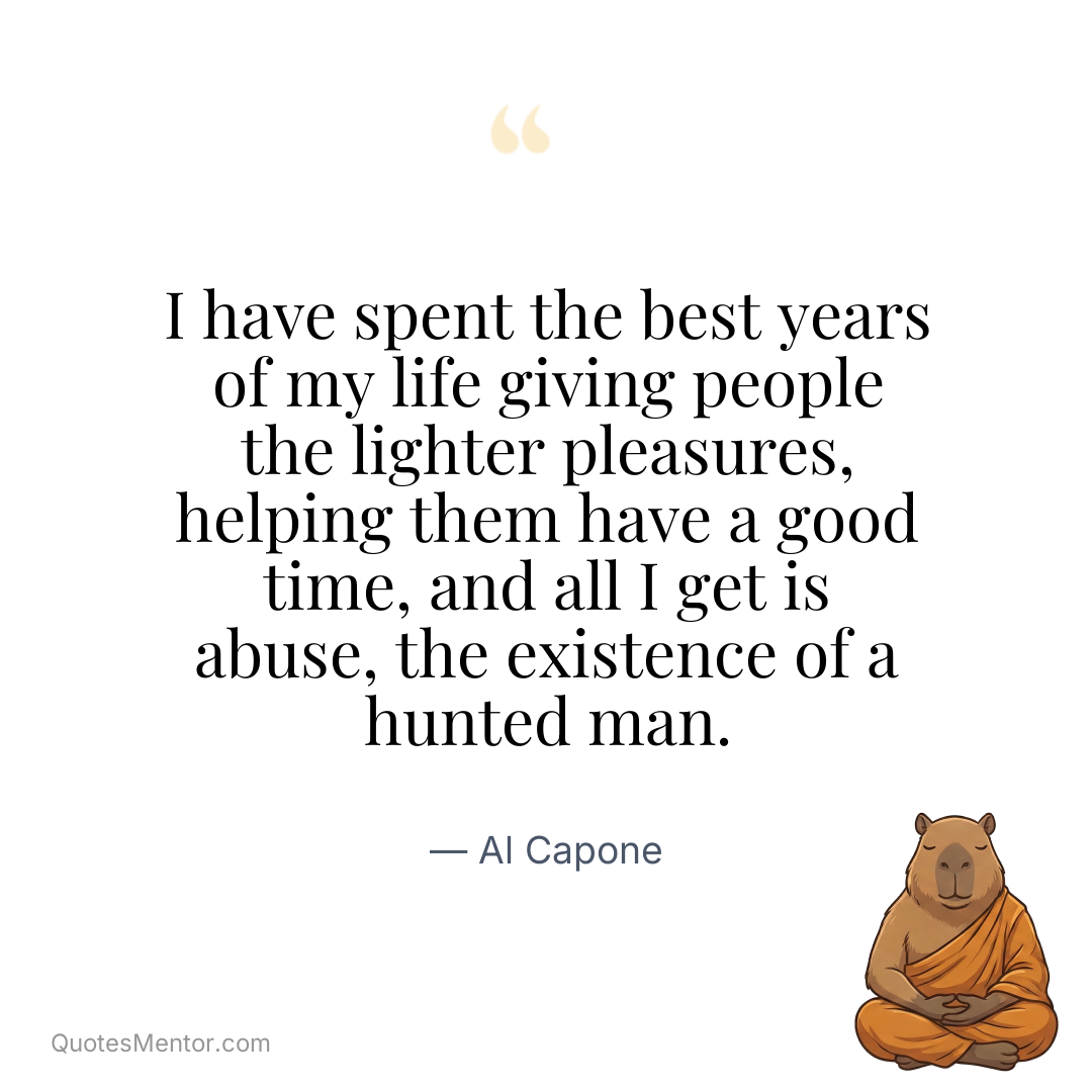 I have spent the best years of my life giving people the lighter pleasures, helping them have a good time, and all I get is abuse, the existence of a hunted man. - Al Capone
