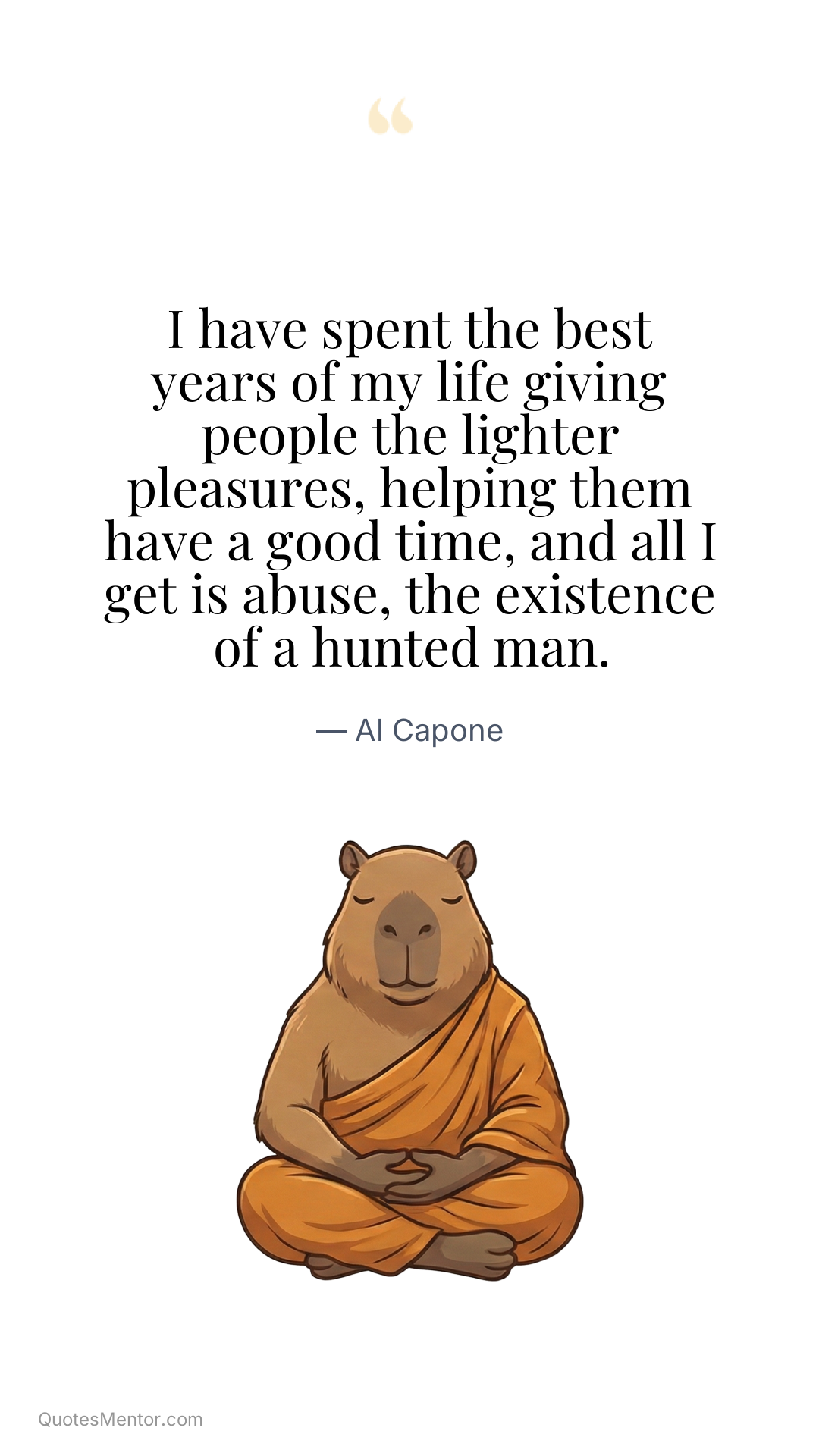 I have spent the best years of my life giving people the lighter pleasures, helping them have a good time, and all I get is abuse, the existence of a hunted man. - Al Capone